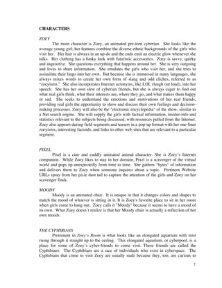 CHARACTERS

ZOEY
         The main character is Zoey, an animated pre-teen cyberian. She looks like the
average young girl; her features combine the diverse ethnic backgrounds of the girls who
visit her. Her hair is always in an up-do and the ends emit an electric glow whenever she
talks. Her clothing has a funky look with futuristic accessories. Zoey is savvy, quirky
and inquisitive. She questions everything that happens around her. She is very outgoing
and loves to share information. She emulates the girls who visit her, and she tries to
assimilate their lingo into her own. But because she is immersed in many languages, she
always mixes words to create her own form of slang and odd cliches, referred to as
“zoeyisms.” She also incorporates Internet acronyms, like LOL (laugh out loud), into her
speech. She has her own slew of cyberian friends, but she is always eager to find out
what real girls think, what their interests are, where they go, and what makes them happy
or sad. She seeks to understand the emotions and motivations of her real friends,
providing real girls the opportunity to show and discuss their own feelings and decision-
making processes. Zoey will also be the "electronic encyclopedia" of the show, similar to
a Net search engine. She will supply the girls with factual information, insider-info and
statistics relevant to the subjects being discussed, with resources pulled from the Internet.
Zoey also appears during field segments and teasers in a pop-up format with her one-liner
zoeyisms, interesting factoids, and links to other web sites that are relevant to a particular
segment.


PIXEL
       Pixel is a cute and cuddly animated animal character. She is Zoey’s Internet
companion. While Zoey likes to stay in her domain, Pixel is a scavenger of the virtual
world and pops up unexpectedly from time to time. She gathers "bytes" of information
and delivers them to Zoey when someone inquires about a topic. Pertinent Website
URLs spray from her pixie dust tail to capture the attention of the girls and Zoey on her
scavenger finds.

MOODY
       Moody is an animated chair. It is unique in that it changes colors and shapes to
match the mood of whoever is sitting in it. It is Zoey's favorite place to sit in her room
when girls come to hang out. Zoey calls it "Moody" because it seems to have a mood of
its own. What Zoey doesn’t realize is that her Moody chair is actually a reflection of her
own moods.


THE CYPHIBIANS
        Prominent in Zoey’s Room is what looks like an elongated aquarium with mist
rising through it straight up to the ceiling. This elongated aquarium, or cyberpool, is a
place for some of Zoey’s cyber-friends to come visit. These friends are called the
Cyphibians. The Cyphibians are a race of individuals who exist in cyberspace. The
Cyphibians that come to visit Zoey are usually male because they, too, are curious to

                                                                                            7
 