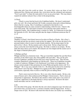 learn what girls from this world are about. In essence their voices are those of real
adolescent boys. During each episode, they swim down into the cyberpool and announce
“You’ve got male!” to share the male point of view on any given topic. This may help to
expand our audience and give boys a share in the programming.

1) Chuck
        Chuck is a nosy brat but loyal to his Cyphibian buddies. He doesn’t understand
girls very well. He is loud and brash. He’ll make comments about girls without thinking
about what he is saying. But, if something is explained to him that he is not
knowledgeable about, he comes around to understanding a little bit more. Chuck is the
jock of the group. He is the fastest swimmer, loves playing water games and has a
competitive nature. His Cyphibian body is similar to a shark. It is iridescent in color like
the backside of a CD. His scales and gills take the shapes of different emoticons like 
or :-P

2) Thaddeus
Thaddeus is Chuck’s best friend, however he refers to Chuck as Charles. He is Zoey’s
best male pal and she can always count on him for support. He is the one she turns to for
personal matters when it comes to male-female relations. He has deep respect for the
girls in Zoey’s Room. He has manners and is always kind. He has a huge heart and
always seems the most cheerful in the group. His body is similar to an octopus. He has
dark skin and is heavy-set in stature. His tentacles are wire-shaped and the suckers are in
the shapes of Internet phone jacks.

3) Phillipe and Paul
Philippe and Paul are a humorous team. They go everywhere together but, just like Oscar
and Felix of The Odd Couple, they often quibble with each other. They are the girls’
favorite Cyphibians, probably because they have many feminine traits. They become
complete chatterboxes when hanging out with the girls. These two Cyphibians resemble
a couple of seahorses. Philippe is very flamboyant, even flashy in his appearance. He
always corrects people if they pronounce his name Philip and quickly retorts with “It is
Philippe!” He is very sassy and tells it like it is. He often puts his foot in his mouth but
really doesn’t care if he does. Philippe loves egging on the other Cyphibians into
conversation, especially when it comes to what the girls are talking about.

        Paul is more reserved of the two. He is very witty when he speaks. He has a dry
sense of humor and is often embarrassed by Philippe’s boisterousness. Paul is clean-cut
and pristine in appearance. He believes the outside is what counts and is very aware of
everyone’s appearance in the hopes that his is always top-notch. He knows the latest
trends and makes sure he’s in the thick of it.

4) Xi
Xi is the rebel of the group. He looks like the cool, elusive dangerous type, but when you
get to know him, you discover he’s a sensitive romantic with the biggest heart. Xi has a
unique sense of style. He doesn’t talk much but when he does, he usually says something


                                                                                          8
 