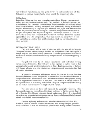 very profound. He is literate and often quotes poetry. His look is similar to an eel. His
body emits an electrical charge when he moves around. He always wears a hat.

5) The clams
Juan, Omar, Milton and Ling are a group of computer clams. They are computer nerds
and are always trying to out-smart the girls. They usually try to do that because they are
scared of them. They constantly chatter amongst themselves and are often talking in lingo
above everyone’s heads. It is very hard to shut them up when they start up on a technical
tangent. The easiest way to keep them quiet is to throw their jargon back at them and that
is what the girls in Zoey’s Room usually do. This often stumps them when they realize
the girls already know what they are talking about. Their shape is similar to a clam but
their shells resemble more a colorful iBookTM notebook computer. Their shells are often
open and they have a 3D-hologram face. Their faces contort and create shapes of what
they are thinking as you hear them ramble on and on. Each one is a little different in
shape and color.


THE ROLE OF “REAL” GIRLS
       Zoey will interact with a group of three real girls, the hosts of the program.
Though the hosts are obtained through auditions and in-depth interviews, it will appear as
though they met Zoey while chatting on the Net. All of the young women selected will
be chosen as hosts because their individuality and personalities will be most appealing to
viewers.

       The girls will be on the set - Zoey’s virtual room - and on location covering
various stories of the series. They will serve as field reporters to explore events in their
geographical areas and report their discoveries to Zoey. Each season, some of the hosts
will change, allowing new girls with their own dispositions and interests to share their
viewpoints with others.

        A symbiotic relationship will develop among the girls and Zoey as they draw
information from each other. The girls are as curious about Zoey’s world, the Internet, as
Zoey is about theirs. The hosts will have a behind-the-scenes role in the program, as they
will be the producer’s direct contact to their peers. Each host will be actively involved in
the segments she is in by assisting with content. They will also participate in the weekly
on-line chats to answer questions or simply talk with viewers.

        The girls chosen as hosts will represent the geographic locations, ethnic
backgrounds, ages, and personalities of the target audience. In the first season, they will
all be from the US, although with multi-faceted backgrounds. They will be thoughtful,
outspoken, and passionate, attempting to scope-out their own feelings and beliefs, as well
as their place in their peer group and society.

        From the beginning, we have always wanted reality mixed with fiction. We
wanted to create an animated character; but since we were dealing with girls’ personal
issues, we wanted to show our audience real girls who were dealing with the same issues

                                                                                            9
 