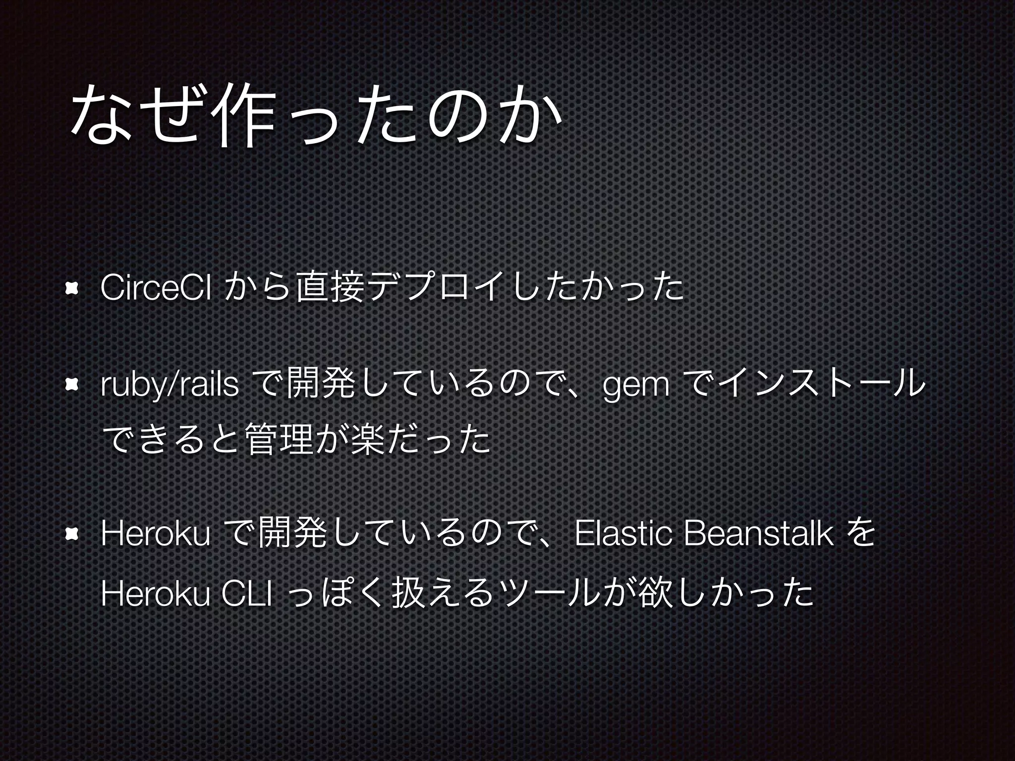 なぜ作ったのか
CirceCI から直接デプロイしたかった
ruby/rails で開発しているので、gem でインストール
できると管理が楽だった
Heroku で開発しているので、Elastic Beanstalk を
Heroku CLI っぽく扱えるツールが欲しかった
 