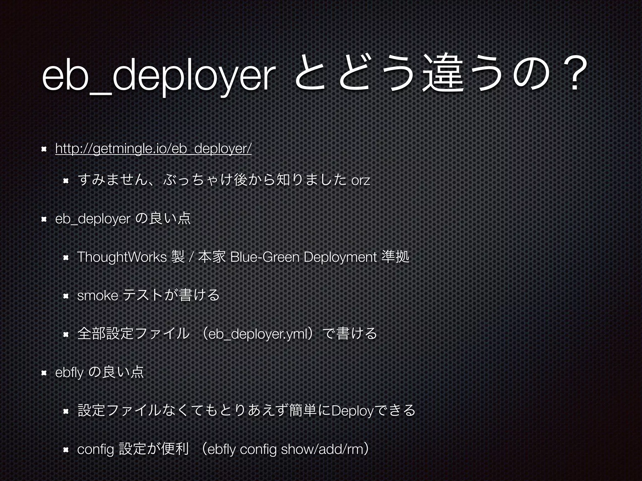 eb_deployer とどう違うの？
http://getmingle.io/eb_deployer/
すみません、ぶっちゃけ後から知りました orz
eb_deployer の良い点
ThoughtWorks 製 / 本家 Blue-Green Deployment 準拠
smoke テストが書ける
全部設定ファイル （eb_deployer.yml）で書ける
ebﬂy の良い点
設定ファイルなくてもとりあえず簡単にDeployできる
conﬁg 設定が便利 （ebﬂy conﬁg show/add/rm）
 