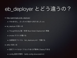 eb_deployer とどう違うの？
http://getmingle.io/eb_deployer/
すみません、ぶっちゃけ後から知りました orz
eb_deployer の良い点
ThoughtWorks 製 / 本家 Blue-Green Deployment 準拠
smoke テストが書ける
全部設定ファイル （eb_deployer.yml）で書ける
ebﬂy の良い点
設定ファイルなくてもとりあえず簡単にDeployできる
conﬁg 設定が便利 （ebﬂy conﬁg show/add/rm）
 