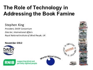 The Role of Technology in
Addressing the Book Famine
Stephen King
President, DAISY Consortium
Director, International Affairs
Royal National Institute of Blind People, UK


November 2012
 