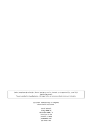 Ce document est exclusivement destiné aux personnes inscrites à la conférence du 30 octobre 2003.
                                      Tous droits réservés.
   Toute reproduction ou adaptation, même partielle, de ce document est strictement interdite.



                            L’Electronic Business Group et Completel
                                   remercient les intervenants :

                                        Juliette BAUDRY
                                        Thierry DUMONT
                                      Olivier-Pascal FAGOT
                                        Christophe KLEIN
                                       Christian LOTHORÉ
                                       Didier MOUGENOT
                                         Gérard RUSSEIL
 