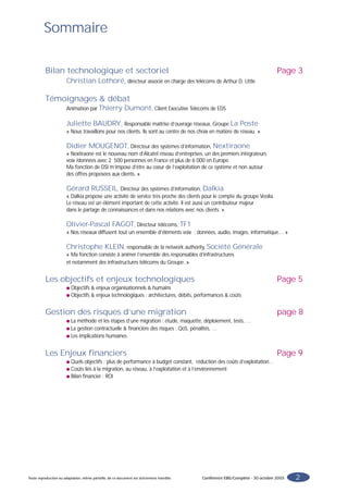 Sommaire

          Bilan technologique et sectoriel                                                                                         Page 3
                        Christian Lothoré, directeur associé en charge des télécoms de Arthur D. Little

          Témoignages & débat
                        Animation par Thierry               Dumont, Client Executive Telecoms de EDS

                        Juliette BAUDRY, Responsable maîtrise d’ouvrage réseaux, Groupe La Poste
                        « Nous travaillons pour nos clients. Ils sont au centre de nos choix en matière de réseau. »

                        Didier MOUGENOT, Directeur des systèmes d’information, Nextiraone
                        « Nextiraone est le nouveau nom d’Alcatel réseau d’entreprises, un des premiers intégrateurs
                        voix /données avec 2 500 personnes en France et plus de 6 000 en Europe.
                        Ma fonction de DSI m’impose d’être au cœur de l’exploitation de ce système et non autour
                        des offres proposées aux clients. »

                        Gérard RUSSEIL, Directeur des systèmes d’information, Dalkia
                        « Dalkia propose une activité de service très proche des clients pour le compte du groupe Veolia.
                        Le réseau est un élément important de cette activité. Il est aussi un contributeur majeur
                        dans le partage de connaissances et dans nos relations avec nos clients. »

                        Olivier-Pascal FAGOT, Directeur télécoms, TF1
                        « Nos réseaux diffusent tout un ensemble d’éléments voix : données, audio, images, informatique… »

                        Christophe KLEIN, responsable de la network authority, Société Générale
                        « Ma fonction consiste à animer l’ensemble des responsables d’infrastructures
                        et notamment des infrastructures télécoms du Groupe. »


          Les objectifs et enjeux technologiques                                                                                   Page 5
                        q Objectifs & enjeux organisationnels & humains
                        q Objectifs & enjeux technologiques : architectures, débits, performances & coûts



          Gestion des risques d’une migration                                                                                      page 8
                        q La méthode et les étapes d’une migration : étude, maquette, déploiement, tests, …
                        q La gestion contractuelle & financière des risques : QoS, pénalités, …
                        q Les implications humaines



          Les Enjeux financiers                                                                                                    Page 9
                        q Quels objectifs : plus de performance à budget constant, réduction des coûts d’exploitation…
                        q Coûts liés à la migration, au réseau, à l’exploitation et à l’environnement
                        q Bilan financier : ROI




Toute reproduction ou adaptation, même partielle, de ce document est strictement interdite.   Conférence EBG/Complete - 30 octobre 2003   2
 