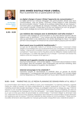 2010 ANNÉE DIGITALE POUR L’ORÉAL
                       Pour la première fois un grand patron dit tout !


                        Le digital change-t-il pour L’Oréal l’approche du consommateur ?
                        Le digital permet aux marques d’engager une communication directe avec leurs
    Jean-Paul Agon      consommateurs, voire de vendre. Comment L’Oréal intègre-t-il cette dimension
 Directeur Général      de communication directe ? Quelle est la politique relationnelle de ses marques ?
           L’Oréal      Comment gérer un portefeuille de marques mondiales, elles-mêmes réunies sous
                        une marque ombrelle, L’Oréal étant à la fois une marque et le nom du groupe ?
                        Quelle est la stratégie de commerce électronique de L’Oréal ?

  8.30 – 9.00
                        Les relations des marques avec la distribution vont-elles évoluer ?
                        Comment cette stratégie de communication ou de vente directe impacte-t-elle les
                        relations avec la distribution ? Une marque peut-elle développer des applications
                        web qui permettent à ses distributeurs de vendre davantage et mieux ? Le digital
                        permet-il d’accompagner et d’influencer les consommateurs jusqu’au point de vente ?


                        Quel avenir pour la publicité traditionnelle ?
                        Le spot de 30 secondes reste-t-il un format incontournable ? Comment L’Oréal
                        adapte-t-il sa stratégie face aux bouleversements que connaissent actuellement les
                        médias ? Internet est-il considéré comme un média de substitution ou un média de
                        complément ? Quel sera à terme l’équilibre entre les différents médias traditionnels
                        et numériques ? Le métier des agences va-t-il changer ? Comment vont évoluer les
                        relations entre les marques et les agences ?


                        Internet est-il appelé à monter en puissance ?
                        Que faut-il entendre par « 2010 année digitale » ? Comment cela se traduira-t-il dans
                        les budgets, dans les mentalités, dans l’organisation des services marketing, dans
                        la formation des équipes et la gestion des carrières ?


                        Internet encourage-t-il la créativité ?
                        Comment susciter et récompenser la créativité dans un groupe de 60.000
                        collaborateurs ? La beauté peut-elle devenir purement digitale ? Un concept intégré
                        comme Nespresso ou l’iPhone pourraît-il voir le jour dans l’industrie de la beauté ?



9.00 – 9.40          MARKETING 2.0, LE MEDIA PLANNING DE GRAND-PAPA A-T-IL VECU ?
Le consommateur est-il devenu plus difficile à suivre, plus insaisissable ? Le planning classique, organisé
média par média et laissant une place prépondérante au support audiovisuel a-t-il vécu ? Les équipes
marketing doivent-elles travailler davantage en finesse, en privilégiant notamment un ciblage plus aigu ? Internet
impose-t-il une nouvelle attitude tactique, qui s’exprimerait (notamment) par le re-targeting, les tests en
direct, le changement de message en cours de campagne… Les médias classiques pourront-ils s’adapter
à un suivi à la fois plus direct et personnalisé du consommateur ? Comment intégrer la dimension web
2.0, notamment les forums et les espaces d’expression dans lesquels le consommateur évoque librement
son expérience avec la marque ? Comment exploiter les sites sociaux et communautaires ? Quels sont les
nouvelles dimensions dans lesquelles les marques grand public s’engouffrent avec créativité (et plaisir) ?
 