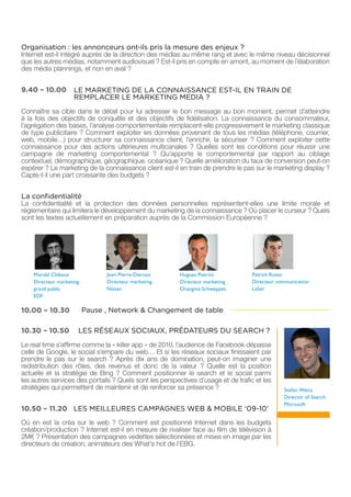 Organisation : les annonceurs ont-ils pris la mesure des enjeux ?
Internet est-il intégré auprès de la direction des médias au même rang et avec le même niveau décisionnel
que les autres médias, notamment audiovisuel ? Est-il pris en compte en amont, au moment de l’élaboration
des média plannings, et non en aval ?


9.40 – 10.00         LE MARKETING DE LA CONNAISSANCE EST-IL EN TRAIN DE
                     REMPLACER LE MARKETING MEDIA ?
Connaître sa cible dans le détail pour lui adresser le bon message au bon moment, permet d’atteindre
à la fois des objectifs de conquête et des objectifs de fidélisation. La connaissance du consommateur,
l’agrégation des bases, l’analyse comportementale remplacent-elle progressivement le marketing classique
de type publicitaire ? Comment exploiter les données provenant de tous les médias (téléphone, courrier,
web, mobile…) pour structurer sa connaissance client, l’enrichir, la sécuriser ? Comment exploiter cette
connaissance pour des actions ultérieures multicanales ? Quelles sont les conditions pour réussir une
campagne de marketing comportemental ? Qu’apporte le comportemental par rapport au ciblage
contextuel, démographique, géographique, océanique ? Quelle amélioration du taux de conversion peut-on
espérer ? Le marketing de la connaissance client est-il en train de prendre le pas sur le marketing display ?
Capte-t-il une part croissante des budgets ?


La confidentialité
La confidentialité et la protection des données personnelles représentent-elles une limite morale et
règlementaire qui limitera le développement du marketing de la connaissance ? Où placer le curseur ? Quels
sont les textes actuellement en préparation auprès de la Commission Européenne ?




    Morald Chibout               Jean-Pierre Diernaz     Hugues Pietrini           Patrick Russo
    Directeur marketing,         Directeur marketing     Directeur marketing       Directeur communication
    grand public                 Nissan                  Orangina Schweppes        LaSer
    EDF

10.00 – 10.30              Pause , Network & Changement de table

10.30 – 10.50          LES RÉSEAUX SOCIAUX, PRÉDATEURS DU SEARCH ?
Le real time s’affirme comme la « killer app » de 2010, l’audience de Facebook dépasse
celle de Google, le social s’empare du web… Et si les réseaux sociaux finissaient par
prendre le pas sur le search ? Après dix ans de domination, peut-on imaginer une
redistribution des rôles, des revenus et donc de la valeur ? Quelle est la position
actuelle et la stratégie de Bing ? Comment positionner le search et le social parmi
les autres services des portails ? Quels sont les perspectives d’usage et de trafic et les
stratégies qui permettent de maintenir et de renforcer sa présence ?                           Stefan Weitz
                                                                                               Director of Search
                                                                                               Microsoft
10.50 – 11.20 LES MEILLEURES CAMPAGNES WEB & MOBILE ‘09-10’
Où en est la créa sur le web ? Comment est positionné Internet dans les budgets
création/production ? Internet est-il en mesure de rivaliser face au film de télévision à
2M€ ? Présentation des campagnes vedettes sélectionnées et mises en image par les
directeurs de création, animateurs des What’s hot de l’EBG.
 