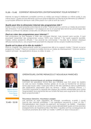 11.20 – 11.40          COMMENT REINVENTER L’ENTERTAINEMENT POUR INTERNET ?

Internet ne sera-t-il réellement considéré comme un média que lorsqu’il distraira un même public à une
même heure ? Quels sont les éléments communs entre la télévision et Internet et les éléments qui diffèrent ?
La principale différence demeure-t-elle d’être passif d’un côté et actif de l’autre ?

Quelle peut être la dimension Internet des programmes télé ?
Existe-t-il des complémentarités entre Internet et la télé ? Internet est-il vu comme un média de promotion
des émissions ? Un outil d’interaction ? Un espace en soi où on pourrait faire revivre les personnages des
séries ou continuer les débats consécutifs à la diffusion de reportages ?

Peut-on créer des programmes pour Internet ?
Des producteurs se sont essayés à créer des concepts Internet, mais souvent sans succès. A quoi
pourraient ressembler des programmes conçus 100% pour Internet ? Sur quels supports (portails,
médias online) seraient-ils diffusés ? Qui pourrait les commander ? Au-delà de la division classique
diffuseurs/producteurs, ces programmes pourraient-ils disposer de leur propre modèle économique ?

Quelle est la place et le rôle du mobile ?
Peut-on imaginer des balancements entre les programmes télé et le support mobile ? Qu’est ce qu’un
programme mobile ? Peut-on concevoir le mobile comme un média de divertissement ? Quel en serait le
support principal : les applications de jeux, la vidéo, le sexe… ?



                       Laurence Bagot                       Karl Zéro                            Alexandre Michelin
                       Fondatrice                           Animateur                            Directeur éditorial
                       Narrative                            Producteur                           MSN France




                            OPÉRATEURS, ENTRE MENACES ET NOUVEAUX MARCHÉS


                            Modèles économiques et analyse stratégique
                            Comment les opérateurs font-ils face aux menaces que font peser les leaders
                            du web sur leurs modèles d’acteur global, et ne pas se transformer en fameux
                            dump pipe (tuyau vide) ? Quel peut être le rôle des opérateurs dans la distribution
                            des applications disponibles dans les fameux « stores » (Android, iPhone…) ?
  Stéphane Richard          Comment augmenter la capacité des réseaux de manière substantielle (pour suivre
   Directeur Général        l’augmentation de la demande liée aux forfaits flat fees) sans augmenter les coûts de
     France Telecom         façon proportionnelle ?
             Orange


                            Nouveaux besoins, nouveaux usages
                            Les services au foyer (régulation de l’énergie, surveillance, e-santé…) consti
11.40 – 12.10               tuent-ils des marchés profitables ? Les opérateurs peuvent-ils y jouer un rôle ?
                            Dématérialisation des moyens de paiement, de transport, de fidélité… L’opérateur
                            peut-il se placer au centre d’un nouvel univers dématérialisé (quels sont les premiers
                            enseignements de l’expérience Nice Ville NFC) ? Quelles sont les conséquences de
                            l’ouverture prochaine de la VoIP sur mobile ? L’ARPU en sera-t-il bousculé ?
 