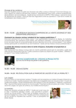 Orange et les contenus
Quel est l’équilibre actuel et quelle sera l’évolution des offres contenus d’Orange ? Comment Orange con-
çoit-il l’apport du mobile au domaine des contenus : entertainement, sport, jeux, contenus professionnels,
géolocalisation, services pratiques…Quelle est leur contribution à l’ARPU ? Fibre optique : quel est le niveau
de déploiement du réseau ? Quel est l’état des négociations entre les opérateurs ? Quel est le modèle de
rentabilisation des infrastructures ?

                                           Stéphane Richard est interviewé par Frédéric Astier,
                                              Directeur marketing de Nokia Siemens Network




12.10 – 12.30     LES RÉSEAUX SOCIAUX CHAMPIONS DE LA VENTE D’ESPACE ET DES
                  OPERATIONS SPECIALES ?

Comment les réseaux sociaux vendent-ils leur espace publicitaire ?
Comment annonce-t-on sur un réseau social ? Les argumentaires incluent-ils du display, du marketing
comportemental, des opérations hyper-ciblées, des opérations spéciales ? Comment les sites protègent-
ils les données brutes et comportementales de leurs abonnés tout en les commercialisant ? Les réseaux
sociaux grand public se réduisent-ils au seul Facebook ? Quels sont les réseaux sociaux professionnels ?

Le poids des réseaux sociaux dans la vente d’espace, évaluation et projections à
moyen terme
Que représentent les réseaux sociaux dans le marché publicitaire actuel (part et volumétrie), quelle sera
cette part de marché dans trois ans ? Cette croissance s’opère aux dépens de quels modèles : l’affiliation ?
Le search ? Les médias traditionnels ?



                  Interview exceptionnelle de : L’Homme au Masque de Fer
                  (qui a eu tout le temps de penser à ces questions)




12.30 – 14.00 (Warren) Buffet

14.00 – 14.25 RE-ÉVOLUTION SUR LE MARCHÉ DE L’ACCÈS ET DE LA MOBILITÉ ?

Les usages:
Pourquoi parle-t-on de révolution wireless ? Quelles sont les projections en matière d’usages d’Internet sur
le fixe et sur mobile ? Quelle progression des débits est envisageable dans les cinq ans à venir ? A partir de
quelles technologies ? Quels investissements cela implique-t-il pour les opérateurs ? Netbook, smartphone,
iPad…Quel terminal devrait emporter le choix du public ? Quel sera le rôle et la place de la vidéo ? Quels en
seront les usages, les types de contenus, les modèles économiques ?

Le marché :                                                                                       Emmanuel Forest
Quelle est l’évolution actuelle de l’ARPU ? Quelle est la part issue de                           Directeur Général
la data ? Quatrième opérateur mobile : quel peut-être le position-                                Délégué
nement du nouvel entrant ? Peut-il axer sa stratégie uniquement sur                               Bouygues Telecom
les prix et négliger les contenus 3G ? Quelles seront les conséquences
de son arrivée sur l’équilibre des marchés ? Avec la participation de
Mister Mobile.
 