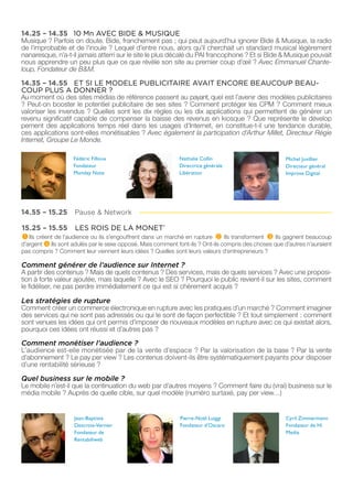 14.25 – 14.35 10 Mn AVEC BIDE & MUSIQUE
Musique ? Parfois on doute. Bide, franchement pas ; qui peut aujourd’hui ignorer Bide & Musique, la radio
de l’improbable et de l’inouïe ? Lequel d’entre nous, alors qu’il cherchait un standard musical légèrement
nanaresque, n’a-t-il jamais atterri sur le site le plus décalé du PAI francophone ? Et si Bide & Musique pouvait
nous apprendre un peu plus que ce que révèle son site au premier coup d’œil ? Avec Emmanuel Chante-
loup, Fondateur de B&M.

14.35 – 14.55 ET SI LE MODELE PUBLICITAIRE AVAIT ENCORE BEAUCOUP BEAU-
COUP PLUS A DONNER ?
Au moment où des sites médias de référence passent au payant, quel est l’avenir des modèles publicitaires
? Peut-on booster le potentiel publicitaire de ses sites ? Comment protéger les CPM ? Comment mieux
valoriser les invendus ? Quelles sont les dix règles ou les dix applications qui permettent de générer un
revenu significatif capable de compenser la baisse des revenus en kiosque ? Que représente le dévelop
pement des applications temps réel dans les usages d’Internet, en constitue-t-il une tendance durable,
ces applications sont-elles monétisables ? Avec également la participation d’Arthur Millet, Directeur Régie
Internet, Groupe Le Monde.

                    Fédéric Filloux                          Nathalie Collin                           Michel Juvillier
                    Fondateur                                Directrice générale                       Directeur général
                    Monday Note                              Libération                                Improve Digital




14.55 – 15.25       Pause & Network

15.25 – 15.55       LES ROIS DE LA MONET’
 1 Ils créent de l’audience ou ils s’engouffrent dans un marché en rupture 2 Ils transforment 3 Ils gagnent beaucoup
d’argent 4 Ils sont adulés par le sexe opposé. Mais comment font-ils ? Ont-ils compris des choses que d’autres n’auraient
pas compris ? Comment leur viennent leurs idées ? Quelles sont leurs valeurs d’entrepreneurs ?

Comment générer de l’audience sur Internet ?
A partir des contenus ? Mais de quels contenus ? Des services, mais de quels services ? Avec une proposi-
tion à forte valeur ajoutée, mais laquelle ? Avec le SEO ? Pourquoi le public revient-il sur les sites, comment
le fidéliser, ne pas perdre immédiatement ce qui est si chèrement acquis ?

Les stratégies de rupture
Comment créer un commerce électronique en rupture avec les pratiques d’un marché ? Comment imaginer
des services qui ne sont pas adressés ou qui le sont de façon perfectible ? Et tout simplement : comment
sont venues les idées qui ont permis d’imposer de nouveaux modèles en rupture avec ce qui existait alors,
pourquoi ces idées ont réussi et d’autres pas ?

Comment monétiser l’audience ?
L’audience est-elle monétisée par de la vente d’espace ? Par la valorisation de la base ? Par la vente
d’abonnement ? Le pay per view ? Les contenus doivent-ils être systématiquement payants pour disposer
d’une rentabilité sérieuse ?

Quel business sur le mobile ?
Le mobile n’est-il que la continuation du web par d’autres moyens ? Comment faire du (vrai) business sur le
média mobile ? Auprès de quelle cible, sur quel modèle (numéro surtaxé, pay per view…)


                    Jean-Baptiste                            Pierre-Noël Luiggi                        Cyril Zimmermann
                    Descroix-Vernier                         Fondateur d’Oscaro                        Fondateur de Hi
                    Fondateur de                                                                       Media
                    Rentabiliweb
 
