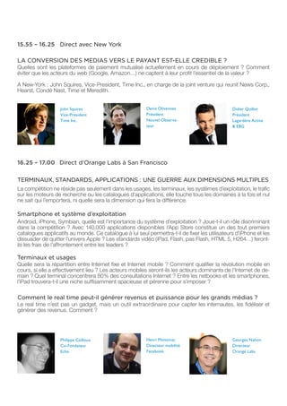 15.55 – 16.25 Direct avec New York

LA CONVERSION DES MEDIAS VERS LE PAYANT EST-ELLE CREDIBLE ?
Quelles sont les plateformes de paiement mutualisé actuellement en cours de déploiement ? Comment
éviter que les acteurs du web (Google, Amazon…) ne captent à leur profit l’essentiel de la valeur ?

A New-York : John Squires, Vice-President, Time Inc., en charge de la joint venture qui reunit News Corp.,
Hearst, Condé Nast, Time et Meredith.


                   John Squires                          Denis Olivennes                        Didier Quillot
                   Vice-President                        Président                              Président
                   Time Inc.                             Nouvel Observa-                        Lagardère Active
                                                         teur                                   & EBG




16.25 – 17.00 Direct d’Orange Labs à San Francisco

TERMINAUX, STANDARDS, APPLICATIONS : UNE GUERRE AUX DIMENSIONS MULTIPLES
La compétition ne réside pas seulement dans les usages, les terminaux, les systèmes d’exploitation, le trafic
sur les moteurs de recherche ou les catalogues d’applications, elle touche tous les domaines à la fois et nul
ne sait qui l’emportera, ni quelle sera la dimension qui fera la différence.

Smartphone et système d’exploitation
Android, iPhone, Symbian, quelle est l’importance du système d’exploitation ? Joue-t-il un rôle discriminant
dans la compétition ? Avec 140.000 applications disponibles l’App Store constitue un des tout premiers
catalogues applicatifs au monde. Ce catalogue à lui seul permettra-t-il de fixer les utilisateurs d’iPhone et les
dissuader de quitter l’univers Apple ? Les standards vidéo (iPad, Flash, pas Flash, HTML 5, H264…) feront-
ils les frais de l’affrontement entre les leaders ?

Terminaux et usages
Quelle sera la répartition entre Internet fixe et Internet mobile ? Comment qualifier la révolution mobile en
cours, si elle a effectivement lieu ? Les acteurs mobiles seront-ils les acteurs dominants de l’Internet de de-
main ? Quel terminal concentrera 80% des consultations Internet ? Entre les netbooks et les smartphones,
l’iPad trouvera-t-il une niche suffisamment spacieuse et pérenne pour s’imposer ?

Comment le real time peut-il générer revenus et puissance pour les grands médias ?
Le real time n’est pas un gadget, mais un outil extraordinaire pour capter les internautes, les fidéliser et
générer des revenus. Comment ?




                   Philippe Cailloux                     Henri Moissinac                        Georges Nahon
                   Co-Fondateur                          Directeur mobilité                     Directeur
                   Echo                                  Facebook                               Orange Labs
 