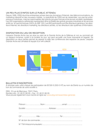 UN PEU PLUS D’INFOS SUR LE PUBLIC ATTENDU
Depuis 1998, l’EBG réunit les entreprises actives dans les domaines d’Internet, des télécommunications, du
marketing interactif et des nouveaux médias. La spécificité de l’EBG est de rassembler, non pas les entre-
preneurs individuels, mais les responsables des grands groupes français et les jeunes sociétés capitalisées.
Les 550 organisations adhérentes représentent ainsi la totalité des grands groupes industriels et de services
actifs sur le marché français (100% du SBF 120). Les 800 participants sont les directeurs généraux, les direc-
teurs Internet, les directeurs marketing, les directeurs achats, ou les directeurs des systèmes d’information.



DISPOSITION DU LIEU DE RECEPTION
L’espace Grande Arche (qui se situe au pied de la Grande Arche de la Défense et non au sommet) est
un espace immense, ouvert à la lumière du jour, qui peut accueillir une foule imposante et bigarée. Sa
disposition en deux parties permet de séparer la salle des conférences des espaces de pause. L’espace
Grande Arche est climatisé et équipé d’un wifi collectif.




                                             Sibor et Bora




BULLETIN D’INSCRIPTION
A renvoyer avec votre chèque de participation de 657,80 € (550 € HT) au nom de Elenbi ou un numéro de
bon de commande de votre société à :

EBG, 10 rue de Mercoeur, 75011 Paris.
Numéro info : 01 48 01 68 05 – Fax : 01 48 01 66 05
Vous pouvez également vous inscrire en ligne sur www.ebg.net/assemblee-generale



                Prénom :……………………Nom :………………………..email :………..…...…….

                Société :…………………………………Adresse :…………………………………...

                ……………………………………………………………………………………………

                CP :……………………Ville :……………………………Tel :…………………………

                N° de bon de commande :……………………………………………………………..

                N° TVA Intracommunautaire :………………………………………………………….
 