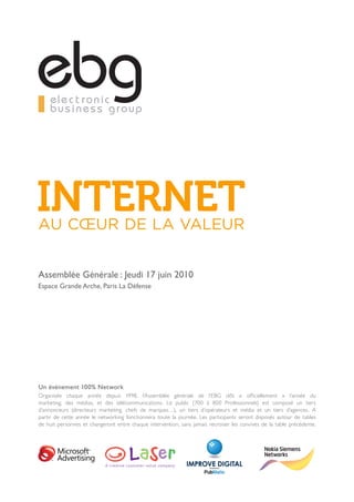 AU CŒUR DE LA VALEUR


Assemblée Générale : Jeudi 17 juin 2010
Espace Grande Arche, Paris La Défense




Un évènement 100% Network
Organisée chaque année depuis 1998, l’Assemblée générale de l’EBG clôt « officiellement » l’année du
marketing, des médias, et des télécommunications. Le public (700 à 800 Professionnels) est composé un tiers
d’annonceurs (directeurs marketing, chefs de marques…), un tiers d’opérateurs et média et un tiers d’agences. A
partir de cette année le networking fonctionnera toute la journée. Les participants seront disposés autour de tables
de huit personnes et changeront entre chaque intervention, sans jamais recroiser les convives de la table précédente.
 