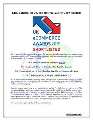 [Ebusiness Guru]
EBG Celebrates: UK eCommerce Awards 2019 Finalists
We’re excited to have received the news this morning that eBusiness Guru has made another
industry award shortlist! We entered four categories, with each of our entries making the shortlist
at the inaugural UK eCommerce Awards.
UK eCommerce Innovation Award (for Avasam)
UK eCommerce Software or Extension of the Year (for Avasam)
UK eCommerce Software or Extension of the Year (for our Groupon seller app)
UK eCommerce Agency of the Year (eBusiness Guru)
We’re looking forward to the ceremony, which takes place on 6th
March at the Montcalm Marble
Arch in London. We’re up against stiff competition in each category, but we’re delighted to be
included in such company.
Industry awards aren’t easy to get shortlisted at, and they’re definitely not easy to win. The
groundwork begins with great products, a great team, and a lot of time and effort to your entry.
We loved attending the eCommerce Awards in September, and are looking forward to the West
London Business Awards in February. We’re shouting about our success, but we’re beavering
away behind the scenes to ensure our success continues. Working hard on our products and
services means success for our clients, and subsequently success for us as a team.
We can’t wait to see what else 2019 has in store for us.
 