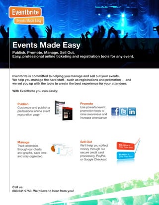 Events Made Easy
Publish. Promote. Manage. Sell Out.
Easy, professional online ticketing and registration tools for any event.




Eventbrite is committed to helping you manage and sell out your events.
We help you manage the hard stuff—such as registrations and promotion — and
we set you up with the tools to create the best experience for your attendees.

With Eventbrite you can easily:



   Publish                                  Promote
   Customize and publish a                  Use powerful event
   professional online event                promotion tools to
   registration page                        raise awareness and
                                            increase attendance




   Manage                                   Sell Out
   Track attendees                          We’ll help you collect
   through our charts                       money through our
   and graphs, save time                    secure credit card
   and stay organized.                      processing, PayPal,
                                            or Google Checkout




Call us:
888.541.9753 We’d love to hear from you!
 