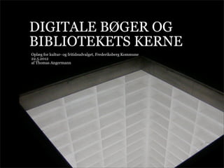 DIGITALE BØGER OG
BIBLIOTEKETS KERNE
Oplæg for kultur- og fritidsudvalget, Frederiksberg Kommune
22.5.2012
af Thomas Angermann
 