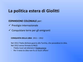 La politica estera di Giolitti

ESPANSIONE COLONIALE per:
 Prestigio internazionale
 Conquistare terre per gli emigranti

  CONQUISTA DELLA LIBIA 1911 – 1912

  Nel 1911 l’Italia dichiara guerra alla Turchia, che possedeva la Libia.
  Nel 1912 venne firmata la PACE:
  - l’Italia riuscì ad ottenere il Dodecaneso
  - Per il resto la Libia non fu un buon affare!
 