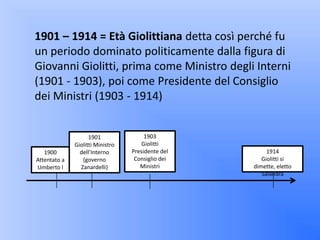 1901 – 1914 = Età Giolittiana detta così perché fu
un periodo dominato politicamente dalla figura di
Giovanni Giolitti, prima come Ministro degli Interni
(1901 - 1903), poi come Presidente del Consiglio
dei Ministri (1903 - 1914)


                    1901               1903
              Giolitti Ministro       Giolitti
   1900         dell’Interno      Presidente del        1914
Attentato a      (governo          Consiglio dei      Giolitti si
Umberto I       Zanardelli)          Ministri      dimette, eletto
                                                      Salandra
 