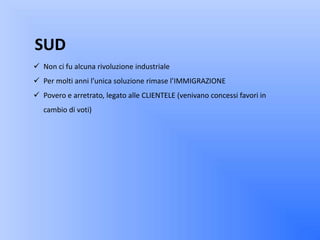 SUD
 Non ci fu alcuna rivoluzione industriale
 Per molti anni l’unica soluzione rimase l’IMMIGRAZIONE
 Povero e arretrato, legato alle CLIENTELE (venivano concessi favori in
   cambio di voti)
 