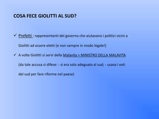 COSA FECE GIOLITTI AL SUD?


 Prefetti : rappresentanti del governo che aiutavano i politici vicini a

   Giolitti ad essere eletti (e non sempre in modo legale!)

 A volte Giolitti si servì della Malavita = MINISTRO DELLA MALAVITA

   (da tale accusa si difese: - si era solo adeguato al sud; - usava i voti

   del sud per fare riforme nel paese)
 