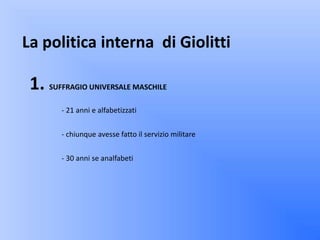 La politica interna di Giolitti

 1. SUFFRAGIO UNIVERSALE MASCHILE
        - 21 anni e alfabetizzati


        - chiunque avesse fatto il servizio militare


        - 30 anni se analfabeti
 