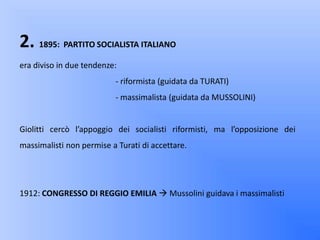 2. 1895: PARTITO SOCIALISTA ITALIANO
era diviso in due tendenze:
                          - riformista (guidata da TURATI)
                          - massimalista (guidata da MUSSOLINI)


Giolitti cercò l’appoggio dei socialisti riformisti, ma l’opposizione dei
massimalisti non permise a Turati di accettare.




1912: CONGRESSO DI REGGIO EMILIA  Mussolini guidava i massimalisti
 