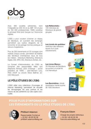 POUR PLUS D’INFORMATIONS SUR
LES ÉVÉNEMENTS OU LE PÔLE ÉTUDES DE L’EBG
François Edom
Chargé de projets éditoriaux
+ 33 (0)1 48 00 00 38
francois.edom@ebg.net
Philibert Adamon
Responsable Contenus
+ 33 (0)1 48 00 00 38
philibert.adamon@ebg.net
CONVERSATIONS AVEC
LE CAC40
100 interviews
de décideurs
TRANS-
FORMATION
DIGITALE
2015
QUEL
ÉTAT DES LIEUX POUR
LA TRANSFORMATION DIGITALE
DE L’ÉCONOMIE EN 2016 ?Le présent Référentiel répond à cette question
en s’appuyant sur 65 entretiens avec des diri-
geants d’entreprises françaises et internationales,
membres de Comex ou de directions générales.
En explorant différents secteurs du B2C ou du
B2B2C, l’image plus globale d’une phase
d’indus-
trialisation du digital émerge: au-delà des projets
pilotes et des premiers mouvements, la maturité
digitale s’annonce.
TRANSFORMATIONDIGITALE 2016
AU-DELÀ DESPROJETS PILOTES
TRANSFO
RMATION
DIGITALE
2016-AU-DELÀ
DESPROJETS
PILOTES
Vivek Badrinath
| AccorHot
els | Directeur
Général
A
Christoph
e Verley
| ADEO
| Directeur
Internet
GSB
Jean-Chr
istophe
Lalanne
| Air France-K
LM | Dire
Nicolas
Ferrary
| Airbnb
France
| Country
Manager
Virginie
Fauvel
| Allianz
France
| Directrice
Unité Digit
Isabelle
Moins
| Aviva | Directrice
des Activités
Directes,
Dig
Amélie
Oudéa-Ca
stera| AXA France
| DGA AXA Particuli
Erick Bourriot
| Groupe
Beauman
oir | Directeur
du Comm
Florian
Sauvin
| Groupe
Bel | Chief Digital
Officer
et Membre
Frédéric
Mazzella
| BlaBlaCa
r | Fondateur
et Président-Dir
ec
Cristina
Cordovez
de Villeneuv
e | BNP Paribas
| Chief D
Philippe
Poirot
| Groupe
BPCE | Directeur
Développem
ent Digi
Pascal
Buffard
| CIGREF
| PrésidentAnne Browaeys
-Level
| Club Méditerra
née | Directrice
Géné
Magali
Noé | CNP Assuranc
es | Chief Digital
Officer
Hugues
Le Bret | Compte-N
ickel | Fondateur
et Président-Dir
ecteu
Olivier
Gavalda
| Crédit
Agricole
S.A. | Directeur
Général
Adjoin
Serge Magdelein
e | Crédit
Agricole
S.A. | Directeur
Marketing
G
Jérôme
Hombour
ger | Crédit
Agricole
CACF | Directeur
Général
Christelle
Le Berre | Crédit
Mutuel
Arkéa
| Responsable
Projet Str
Michael
Aidan
| Danone
| Chief Digital
Officer
Christian
Lou | Darty | Directeur
de la Direction
Marketing
et Digitalisation
Yann Aubriet
| Darty | Directeur
du Développem
ent Digital
Simon
Baldeyrou
| Deezer
| Directeur
Général
Adjoint
Venky
Balakrish
nan Iyer | Diageo
| Global
Vice President,
Digital
Innovat
David
de Amorim
| Docapost
| Directeur
de l’Innovation
François
Gonczi
| EDF | Directeur
Numérique
d’EDF
Commerce
Hervé-Ma
tthieu
Ricour
| Engie | Directeur
Général
France
BtoC
Christian
Buchel
| ERDF | Directeur
Général
Adjoint,
Chief Digital
 Internationa
Guillaum
e du Gardier
| Ferrero
France
| Directeur
du Digtial
Katia Hersard
| Fnac | Directeur
e-Commerce
et Marketing
Groupe,
Membre
du Com
Stéphane
Pallez
| Française
des Jeux | Président-Dir
ecteur
Général
Caroline
Delorme
| Galeries
Lafayette
| Directrice
Omnicanal
Branche
Grands
Retrou
vez les témoig
nages par
Éric Wepierre
| General
Mortors
France
| Président
Carline
Huslin
| Generali
France
| Directrice
Transformati
on Digitale
et Expérience
Client
Multicanal
Thierry
Benhaim
| Grosbill
| Directeur
Général
Thomas
Vandevill
e | Groupam
a | Directeur
de la Transformati
on Digitale
Groupe,
Membre
du Comité
Exécutif
Soren Hagh | Heineken
| Executive
Director
Global
Marketing
Albert
Asséraf
| JCDecaux
| Directeur
Général
Stratégie,
Études
et Marketing
France
Sébastien
Hua | Kering
| Directeur
e-Commerce
et Omnicanal
Nathalie
Balla | La Redoute
| Président-Dir
ecteur
Général
Fabien
Sfez | Lagardèr
e Active
| Directeur
Général
du Développem
ent Numérique
et Technologiqu
e
Stéphane
Mariotto
| Le Duff | DSI Groupe
Romain
Liberge
| MAIF | Chief Digital
Officer
Guillaum
e Sarkozy
| Malakoff
Médéric
| Délégué
Général
Hicham
Badreddin
e | Malakoff
Médéric
| Chief Digital
Officer,
Membre
du Comité
de Direction
Jean-Noë
l Pénichon
| McDonald
’s | Vice Président
Technologies
, en charge
du Digital
et des Systèmes
d’Information
Arnaud
Deschamp
s | Nespresso
France
| Directeur
Général
, Membre
du Comité
de Direction
Samuel
Baroukh
| Nestlé
France
| Head of e-Business
Thibault
Gossé
| Numerica
ble SFR | Head of e-Commerce
Patrice
Slupowsk
i | Orange
| Vice Président
Digital
Innovation
Stéphanie
Çabale
| Orange
| Vice Présidente
Digital
Marketing
Guillaum
e Oreckin
| Pacifica
| Directeur
Général
Adjoint
Antonia
McCahon
| Pernod
Ricard
| Global
Digital
Acceleration
Director
Christoph
e Leray | PMU | Directeur
des Opérations
et des SI
Tom Brady | SABMille
r | Group
Head Of Digital
Gael de Talhouet
| SCA | Vice Président
Digital
Transformati
on
Yves Tyrode
| SNCF | Directeur
du Digital
Membre
du Comité
Exécutif
Barbara
Dalibard
| SNCF Voyageur
s | Directrice
Générale
Séverin
Cabannes
| Société
Générale
| Directeur
Général
Délégué
Jean-Pier
re Remy | SoLocal
Group
| Directeur
Général
Roland
Harste
| Swarovsk
i | Senior
Vice President
Marketing
Thomas
Nielsen
| Tesco | Chief Digital
Officer
Marc Gigon
| Total | Vice Président
Digital
Marketing
 Services
Thierry
Elkaim
| Transdev
| Directeur
de la Transformati
on Digitale
Yann Leriche
| Transdev
| Directeur
de la Performance
, Membre
du Comité
Exécutif
Catherine
Spindler
| vente-pri
vee.com
| Chief Marketing
Officer
Gilles
de Richemon
d | VSC Technolog
ies | Directeur
Général
2
1, 2, 3, 4
1
1, 3, 4
3
1, 3, 4
1, 2, 3
1, 3, 4
1, 3
2, 3
2, 3, 4
2, 3, 4
2, 3, 4
2
1, 2, 3, 4
2, 3
1, 2, 3, 4
2, 3, 4
1
3
1, 2, 4
1, 4
2, 3, 4
2, 4
1, 2, 3
1, 3
2, 3, 4
2, 4
2, 3, 4
1, 3, 4
1, 2, 3
1, 3
1, 2, 3
1, 2, 4
2, 3, 4
Retrou
vez les témoig
nages par chapitr
e:
datavizcas concrets
pour comprendre la data visualizatio
n
30
BIG
TADAL’ENCYCLOPÉDIE
DESBIGDATA2016
Les Référentiels :
100 interviews de
Directeurs de grands
groupes
Les Livrets de synthèse :
restitution des réflexions
issues d’un cycle
d’événements
Les Livres Blancs :
30 interviews de Décideurs
qui portent un projet lié
à la thématique
Les Baromètres : étude
quantitative menée auprès
de 1000 Décideurs
Avec 660 sociétés adhérentes, dont
l’intégralité du CAC 40 et du SBF 120 et plus
de 160 000 professionnels, l’EBG constitue
le principal think-tank français sur l’économie
digitale.
L’EBG a pour vocation d’animer un réseau
de décideurs, en suscitant des échanges
permettant aux cadres dirigeants de se
rencontrer et de partager bonnes pratiques et
retours d’expérience.
Plus de 200 événements et 20 ouvrages sont
réalisés chaque année, permettant de fédérer
des décideurs d’entreprises issus de tous
les métiers : Directeurs Marketing, Directeurs
Digital, DSI, DRH, DG, Directeurs Achats, etc.
Le Conseil d’Administration de l’EBG se
compose des personnalités telles que
Stéphane Richard, CEO d’Orange - actuel
président de l’EBG ; Jean-Bernard Levy,
PDG d’EDF ou encore Steve Ballmer, ex-
CEO Microsoft.
LE PÔLE ÉTUDES DE L’EBG
L’EBG édite cinq collections d’ouvrages et
Internet Marketing, permettant de recueillir
les témoignages les plus pointus et les
visions de ses adhérents sur des sujets d’ac-
tualité.
103
 