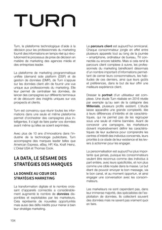 104
Turn, la plateforme technologique d’aide à la
décision pour les professionnels du marketing
fournit des informations en temps réel qui révo-
lutionnent le processus de prise de décision en
matière de marketing des agences média et
des entreprises leader.
La plateforme de marketing programmatique
unifiée (demand side platform (DSP) et de
gestion de données (DMP), de Turn s’appuie
sur les données client afin de fournir une vue
unique aux professionnels du marketing. Elle
leur permet de centraliser les données, de
lancer des campagnes sur différents terminaux
et de découvrir des insights uniques sur vos
prospects et clients.
Turn est convaincu que réunir toutes les infor-
mations dans une seule et même plateforme
permet d’orchestrer des campagnes plus in-
telligentes. Il s’agit de faire parler vos données
avant même qu’elles se soient exprimées.
Avec plus de 10 ans d'innovations dans l'in-
dustrie de la technologie publicitaire, Turn
accompagne des marques leader telles que
American Express, eBay, HP, Kia, Kraft Heinz,
L’Oréal USA et Thomas Cook.
LA DATA, LE SÉSAME DES
STRATÉGIES DES MARQUES
LA DONNÉE AU CŒUR DES
STRATÉGIES MARKETING
La transformation digitale et le nombre crois-
sant d’appareils connectés a considérable-
ment augmenté le nombre de données dis-
ponibles et exploitables par les marketeurs.
Cela représente de nouvelles opportunités
mais aussi des défis inédits pour mener à bien
leur stratégie marketing.
Le parcours client est aujourd’hui omnicanal.
Chaque consommateur jongle en effet entre
plusieurs appareils tout au long de la journée
– smartphone, ordinateur de bureau, TV con-
nectée ou encore tablette. Mais si cela rend le
parcours client complexe à suivre, les profes-
sionnels du marketing bénéficient désormais
d’un nombre important d’informations permet-
tant de cerner leurs consommateurs, les hab-
itudes de ces derniers, ainsi que leurs goûts
et préférences, dans le but de leur offrir une
meilleure expérience client.
Dresser le portrait d’un utilisateur est com-
plexe. Une étude Turn réalisée en 2016 révèle
par exemple qu’au sein de la catégorie des
Millenials, plusieurs profils existent. L’étude
laisse apparaître une grande complexité, liée
à leurs différences d’intérêts et de caractéris-
tiques, qui ne permet pas de les regrouper
sous une seule et même bannière. Avant de
concevoir une campagne, les marketeurs
doivent impérativement définir les caractéris-
tiques de leur audience pour comprendre les
centres d’intérêt des individus concernés, leurs
priorités à ce stade de leur existence et les lev-
iers à actionner pour les engager.
La personnalisation est aujourd’hui plus impor-
tante que jamais, puisque les consommateurs
veulent être reconnus comme des individus à
part entière, avec leurs spécificités, et non plus
comme une cible noyée dans la masse. Le but
étant de pouvoir envoyer le bon message, via
le bon canal, et au moment opportun, et ainsi
engager une conversation avec les consom-
mateurs.
Les marketeurs ne sont cependant pas, dans
leur immense majorité, des spécialistes de l’ex-
ploitation de données. Ils collectent souvent
des données mais ne savent pas vraiment quoi
en faire.
 
