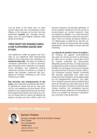 VOTRE CONTACT PRIVILÉGIÉ
L’art de tisser un lien étroit avec un client
requiert désormais des connaissances scien-
tifiques, et les marques se tournent vers des
partenaires experts des nouvelles techno-
logies pour les accompagner pendant cette
phase de transition.
TIRER PROFIT DES DONNÉES GRÂCE
À UNE PLATEFORME UNIFIÉE (DMP
ET DSP)
Une plateforme unifiée de gestion des don-
nées et une plateforme DSP (demand-side
platform) met à disposition des marketeurs un
arsenal d’outils clés : données sur l’audience,
inventaires publicitaires et outils et technolo-
gies nécessaires pour l’exécution et la gestion
d’une campagne. Une plateforme conçue
nativement permet de prendre en charge la
gestion des données, l’exécution des cam-
pagnes et l’analyse marketing au sein d’une
infrastructure unifiée.
Des données, des enseignements et des
actes : pour répondre aux attentes des clients,
la réactivité en temps réel est de mise aujo-
urd’hui. Les marketeurs ont donc besoin d’une
plateforme qui intègre étroitement les données,
les enseignements obtenus et l’action qui s’en-
suit. Ils doivent être en mesure de détecter les
signaux envoyés par leurs clients, parmi les
volumes colossaux de données générées, et
de les exploiter rapidement afin de toucher le
consommateur au moment opportun. Avec
une plateforme intégrée, il n’y a plus de temps
de battement entre deux mises à jour des don-
nées. Forte d’un temps de latence inférieur à
10 millisecondes, la plate-forme doit être ca-
pable de pointer les opportunités dès qu’elles
apparaissent, afin de réagir en temps réel côté
marketing.
La capacité de planifier, lancer et analyser :
les marques qui gagnent continuellement
des parts de marché pourront se démarquer
de celles qui en perdent, puisqu’elles auront
les moyens d’identifier les opportunités,
désignées par les données, et d’agir grâce aux
enseignements obtenus par leur exploitation…
Planifier une campagne, la lancer puis analyser
ses performances renforcera toujours celle-ci.
Les marketeurs peuvent intégrer l’ensemble
des données disponibles pour cibler leurs
audiences avant d’élaborer une stratégie basée
sur les enseignements obtenus. Une plate-
forme intégrée supprime ainsi le problème de la
perte de données (qui peut aller jusqu’à 40%)
entre les données d’audience contenues dans
chaque système. Les campagnes peuvent
alors être lancées facilement et optimisées en
continu en étudiant les données à disposition
pour procéder à des ajustements.
Eymeric Chateau
Country manager Central  Southern Europe
Turn France
18, rue Pasquier
75008 Paris
+33 (1) 78 41 41 31
www.turn.com
105
 
