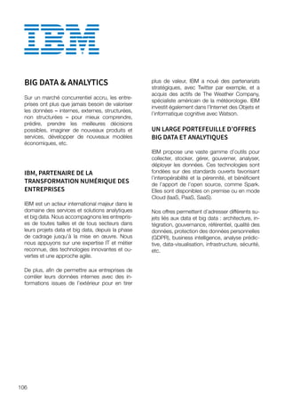BIG DATA  ANALYTICS
Sur un marché concurrentiel accru, les entre-
prises ont plus que jamais besoin de valoriser
les données – internes, externes, structurées,
non structurées – pour mieux comprendre,
prédire, prendre les meilleures décisions
possibles, imaginer de nouveaux produits et
services, développer de nouveaux modèles
économiques, etc.
IBM, PARTENAIRE DE LA
TRANSFORMATION NUMÉRIQUE DES
ENTREPRISES
IBM est un acteur international majeur dans le
domaine des services et solutions analytiques
et big data. Nous accompagnons les entrepris-
es de toutes tailles et de tous secteurs dans
leurs projets data et big data, depuis la phase
de cadrage jusqu’à la mise en œuvre. Nous
nous appuyons sur une expertise IT et métier
reconnue, des technologies innovantes et ou-
vertes et une approche agile.
De plus, afin de permettre aux entreprises de
corréler leurs données internes avec des in-
formations issues de l’extérieur pour en tirer
plus de valeur, IBM a noué des partenariats
stratégiques, avec Twitter par exemple, et a
acquis des actifs de The Weather Company,
spécialiste américain de la météorologie. IBM
investit également dans l’Internet des Objets et
l’informatique cognitive avec Watson.
UN LARGE PORTEFEUILLE D’OFFRES
BIG DATA ET ANALYTIQUES
IBM propose une vaste gamme d’outils pour
collecter, stocker, gérer, gouverner, analyser,
déployer les données. Ces technologies sont
fondées sur des standards ouverts favorisant
l’interopérabilité et la pérennité, et bénéficient
de l’apport de l’open source, comme Spark.
Elles sont disponibles on premise ou en mode
Cloud (IaaS, PaaS, SaaS).
Nos offres permettent d’adresser différents su-
jets liés aux data et big data : architecture, in-
tégration, gouvernance, référentiel, qualité des
données, protection des données personnelles
(GDPR), business intelligence, analyse prédic-
tive, data-visualisation, infrastructure, sécurité,
etc.
106
 