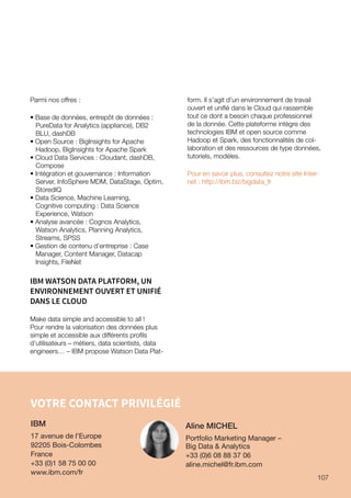 107
VOTRE CONTACT PRIVILÉGIÉ
IBM
17 avenue de l’Europe
92205 Bois-Colombes
France
+33 (0)1 58 75 00 00
www.ibm.com/fr
Parmi nos offres :
• Base de données, entrepôt de données :
PureData for Analytics (appliance), DB2
BLU, dashDB
• Open Source : BigInsights for Apache
Hadoop, BigInsights for Apache Spark
• Cloud Data Services : Cloudant, dashDB,
Compose
• Intégration et gouvernance : Information
Server, InfoSphere MDM, DataStage, Optim,
StoredIQ
• Data Science, Machine Learning,
Cognitive computing : Data Science
Experience, Watson
• Analyse avancée : Cognos Analytics,
Watson Analytics, Planning Analytics,
Streams, SPSS
• Gestion de contenu d’entreprise : Case
Manager, Content Manager, Datacap
Insights, FileNet
IBM WATSON DATA PLATFORM, UN
ENVIRONNEMENT OUVERT ET UNIFIÉ
DANS LE CLOUD
Make data simple and accessible to all !
Pour rendre la valorisation des données plus
simple et accessible aux différents profils
d’utilisateurs – métiers, data scientists, data
engineers… – IBM propose Watson Data Plat-
form. Il s’agit d’un environnement de travail
ouvert et unifié dans le Cloud qui rassemble
tout ce dont a besoin chaque professionnel
de la donnée. Cette plateforme intègre des
technologies IBM et open source comme
Hadoop et Spark, des fonctionnalités de col-
laboration et des ressources de type données,
tutoriels, modèles.
Pour en savoir plus, consultez notre site Inter-
net : http://ibm.biz/bigdata_fr
Aline MICHEL
Portfolio Marketing Manager –
Big Data  Analytics
+33 (0)6 08 88 37 06
aline.michel@fr.ibm.com
107
 