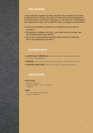 9 9
PROGRAMME
Le big data est capable de traiter de très forts volumes de données
et de prendre en charge des types d’informations très hétérogènes.
Comment peut-il contribuer à pousser un cran plus loin l’optimisation
de l’expérience client, et à la décliner dans une logique omnicanale ?
• Comment globaliser la gestion de l’expérience client avec le
big data ?
• Visualisation, tableaux de bord : comment suivre en temps réel
les comportements des clients ?
• Comment croiser efficacement données internes et externes
dans une perspective big data ?
ANIMATEURS
• LA MUTUELLE GÉNÉRALE, Stéphane Barde, Responsable big data,
Information Management
• ORANGE, Alexis Trichet, Directeur Anticipation et Connaissance Client
• VOYAGES-SNCF.COM, Béatrice Tourvieille, Directrice Marketing
INTERVENANTS
• FIFTY-FIVE
Samboy Camara,
Practice Leader : Tech, Insurance
 Utilities
• IBM
Yan Lemoigne, Head of Sales
Analytics Platform
 