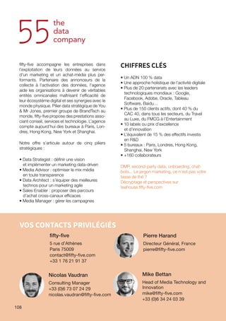 108
VOS CONTACTS PRIVILÉGIÉS
fifty-five
5 rue d’Athènes
Paris 75009
contact@fifty-five.com
+33 1 76 21 91 37
​Pierre Harand
​​Directeur Général, France
​pierre@fifty-five.com
Nicolas Vaudran
Consulting Manager
​​​+33 (0)6 73 07 24 29
​​nicolas.vaudran@fifty-five.com
Mike Bettan
​​Head of Media Technology and
Innovation​​​
mike@fifty-five.com
+33​(0)​6 34 24 03 39
fifty-five accompagne les entreprises dans
l’exploitation de leurs données au service
d'un marketing et un achat-média plus per-
formants. Partenaire des annonceurs de la
collecte à l'activation des données, l'agence
aide les organisations à devenir de véritables
entités omnicanales maîtrisant l'efficacité de
leur écosystème digital et ses synergies avec le
monde physique. Pilier data stratégique de You
 Mr Jones, premier groupe de BrandTech au
monde, fifty-five propose des prestations asso-
ciant conseil, services et technologie. L’agence
compte aujourd'hui des bureaux à Paris, Lon-
dres, Hong Kong, New York et Shanghai.
Notre offre s’articule autour de cinq piliers
stratégiques :
• Data Strategist : définir une vision
et implémenter un marketing data-driven
• Media Advisor : optimiser le mix média
en toute transparence
• Data Architect : s’équiper des meilleures
technos pour un marketing agile
• Sales Enabler : proposer des parcours
d’achat cross-canaux efficaces
• Media Manager : gérer les campagnes
CHIFFRES CLÉS
• Un ADN 100 % data
• Une approche holistique de l’activité digitale
• Plus de 20 partenariats avec les leaders
technologiques mondiaux : Google,
Facebook, Adobe, Oracle, Tableau
Software, Baidu…
• Plus de 150 clients actifs, dont 40 % du
CAC 40, dans tous les secteurs, du Travel
au Luxe, du FMCG à l’Entertainment
• 10 labels ou prix d’excellence
et d’innovation
• L’équivalent de 15 % des effectifs investis
en RD
• 5 bureaux : Paris, Londres, Hong Kong,
Shanghai, New York
• +160 collaborateurs
DMP, second-party data, onboarding, chat-
bots... Le jargon marketing, ce n'est pas votre
tasse de thé ?
Décryptage et perspectives sur
teahouse.fifty-five.com
108
 