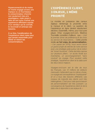10
L’EXPÉRIENCE CLIENT,
3 ENJEUX, 1 MÊME
PRIORITÉ
La montée en puissance des canaux
digitaux réinterroge la proximité entre
la marque et le client. La question de
l’expérience en ligne devient absolument
décisive. Essentielle, même, pour tout pure
player. Chez voyages-sncf.com, Béatrice
Tourvieille considère d’ailleurs que « c'est
le premier driver de préférence et de choix
du service de réservations. » Cette priorité
révèle un fort enjeu de personnalisation.
« L'an passé (en 2015), nous avons lancé
un grand projet de refonte de notre service
avec une stratégie axée autour de la notion
de smart tourisme. Cette dernière repose
sur plusieurs piliers : un accès fluide aux
inventaires, un accompagnement sans
couture du voyage. Pour soutenir cette
stratégie, l'expérience client et la data sont
les deux blocs majeurs.
Voyages-sncf.com est le site de tous
les Français. Les 12 millions de visiteurs
mensuels n'attendent pas la même chose.
Le voyage est une expérience impliquante
et on a tous des besoins différents. Les
niveaux de maturité des clients sont très
hétérogènes. C'est pour cela que le besoin
de personnalisation est très puissant. La
convergence de l'expérience client et de la
data vise à répondre à ces enjeux-là. »
Hyperconnecté et de moins
en moins engagé envers une
marque ou un fournisseur,
le consommateur cherche
non seulement des prix
avantageux, mais aussi à
faire de son acte d’achat une
expérience affinitaire auprès
d’un vendeur qui le connaît,
le reconnaît et anticipe ses
besoins.
À ce titre, l’amélioration de
l’expérience client reste plus
que jamais essentielle pour
attirer et retenir les
consommateurs.
 