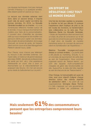 13
Les équipes techniques n'ont pas manqué
l'arrivée d'Hadoop il y a quelques années.
Elles étaient plutôt en avance sur nous. »
Le recours aux données externes vient
donc dans un second temps. Il importe
avant cela de savoir capter soi-même les
bonnes données. En 2016, La Mutuelle
Générale travaillait sur ce chantier. « Il y a de
nombreuses réflexions menées autour de
la donnée. Il nous manque énormément de
matière pour faire de la personnalisation.
Il convient donc d'identifier les données
clefs qui nous manquent et de modifier nos
parcours clients pour capter ces données.
Des projets de personnalisation de la page
d’accueil, du tunnel de vente, de l'espace
client sont en cours et la Data Management
Platform devrait nous y aider.
Pour l'heure, nous n'avons pas tellement
eu recours à des données externes. Sur
l'open data, on reste sur de grand classique
(données INSEE, densité de professionnels
de santé par km², etc.). Une expérience
intéressante en cours vise à avoir un
thermomètre sur le mécontentement en
analysant des forums. On n'en est encore
qu'au stade du balbutiement sur ce point. »
UN EFFORT DE
DÉSILOTAGE CHEZ TOUT
LE MONDE ENGAGÉ
Une fois les données captées ou acquises,
le chantier ne fait que débuter. Et puisque
l’expérience client implique de près ou de
loin toutes les fonctions, la transformation
sera collaborative ou ne sera pas. Pour
Stéphane Barde (La Mutuelle Générale),
« l'enjeu de l'expérience client est avant tout
un enjeu de prise de conscience sur le fait
que cela ne concerne pas que le marketing !
Il s'agit donc de travailler de manière
transverse autour du concept de parcours
client et d'amélioration de l'expérience. »
Béatrice Tourvieille (voyages-sncf.com)
dresse un constat similaire. « La partie data
a été placée au marketing. Ensuite, il y a
un vrai enjeu de rayonnement de cette data
au sein de l'organisation. Nous sommes
organisés autour de feature teams, qui
sont des équipes multi-compétences
chargées de gérer des fonctionnalités du
site. Aujourd'hui, la data doit être injectée
au sein de chacune de ces feature teams. »
Chez Orange, la transversalité est aussi de
mise, avec pour objectif d’aligner chaque
direction autour des mêmes objectifs
de satisfaction client. « Au point de vue
organisationnel, témoigne Alexis Trichet,
il a fallu s'appuyer sur une gouvernance
destinée à traiter les problèmes de
1. Source : Talend
Mais seulement 61%des consommateurs
pensent que les entreprises comprennent leurs
besoins1
 