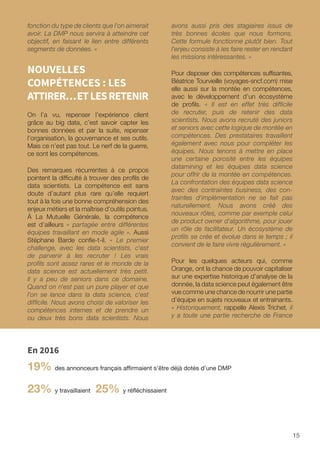 15
fonction du type de clients que l'on aimerait
avoir. La DMP nous servira à atteindre cet
objectif, en faisant le lien entre différents
segments de données. »
NOUVELLES
COMPÉTENCES : LES
ATTIRER…ETLESRETENIR
On l’a vu, repenser l’expérience client
grâce au big data, c’est savoir capter les
bonnes données et par la suite, repenser
l’organisation, la gouvernance et ses outils.
Mais ce n’est pas tout. Le nerf de la guerre,
ce sont les compétences.
Des remarques récurrentes à ce propos
pointent la difficulté à trouver des profils de
data scientists. La compétence est sans
doute d’autant plus rare qu’elle requiert
tout à la fois une bonne compréhension des
enjeux métiers et la maîtrise d’outils pointus.
À La Mutuelle Générale, la compétence
est d’ailleurs « partagée entre différentes
équipes travaillant en mode agile ». Aussi
Stéphane Barde confie-t-il. « Le premier
challenge, avec les data scientists, c'est
de parvenir à les recruter ! Les vrais
profils sont assez rares et le monde de la
data science est actuellement très petit.
Il y a peu de seniors dans ce domaine.
Quand on n'est pas un pure player et que
l'on se lance dans la data science, c'est
difficile. Nous avons choisi de valoriser les
compétences internes et de prendre un
ou deux très bons data scientists. Nous
avons aussi pris des stagiaires issus de
très bonnes écoles que nous formons.
Cette formule fonctionne plutôt bien. Tout
l'enjeu consiste à les faire rester en rendant
les missions intéressantes. »
Pour disposer des compétences suffisantes,
Béatrice Tourvieille (voyages-sncf.com) mise
elle aussi sur la montée en compétences,
avec le développement d’un écosystème
de profils. « Il est en effet très difficile
de recruter, puis de retenir des data
scientists. Nous avons recruté des juniors
et seniors avec cette logique de montée en
compétences. Des prestataires travaillent
également avec nous pour compléter les
équipes. Nous tenons à mettre en place
une certaine porosité entre les équipes
datamining et les équipes data science
pour offrir de la montée en compétences.
La confrontation des équipes data science
avec des contraintes business, des con-
traintes d'implémentation ne se fait pas
naturellement. Nous avons créé des
nouveaux rôles, comme par exemple celui
de product owner d'algorithme, pour jouer
un rôle de facilitateur. Un écosystème de
profils se crée et évolue dans le temps ; il
convient de le faire vivre régulièrement. »
Pour les quelques acteurs qui, comme
Orange, ont la chance de pouvoir capitaliser
sur une expertise historique d’analyse de la
donnée, la data science peut également être
vue comme une chance de nourrir une partie
d’équipe en sujets nouveaux et entrainants.
« Historiquement, rappelle Alexis Trichet, il
y a toute une partie recherche de France
En 2016
19% des annonceurs français affirmaient s’être déjà dotés d’une DMP
23% y travaillaient 25% y réfléchissaient
 