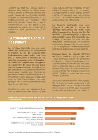 0
0
60 %
48 %
47 %
46 %
Source : Forrester Consulting pour Accenture Interactive, Juin 2016, Via EMarketer
DÉVELOPPER/AMÉLIORER LES CANAUX DIGITAUX
DÉVELOPPER/AMÉLIORER LES CANAUX
TRADITIONNELS
AMÉLIORER SES CAPACITÉS D’ANALYSE POUR
AMÉLIORER LES INSIGHTS
CRÉER DAVANTAGE DE CONTENUS PERTINENTS
POUR LES CLIENTS
Télécom qui était très pointue dans le
domaine des statistiques. Nous avons
donc la chance d’avoir une expertise très
solide depuis de nombreuses années.
L’équipe de datamining/datascience, qui
traditionnellement au marketing était
concentré sur des sujets de pricing et
d’évaluation de ROI, est depuis 2 ans
redéployée en partie sur le sujet de la
satisfaction, sujet passionnant pour les
équipes. »
LA CONFIANCE AU CŒUR
DES DÉBATS
La condition essentielle pour une expé-
rience client incomparable est sans conteste
le maintien du lien de confiance entre
l’utilisateur et la marque. Le client n’autorisera
pas la manipulation à distance de ses
données personnelles sans contreparties ;
en premier lieu, il exigera de se voir apporter
un supplément de valeur. Un pure player
comme voyages-sncf.com en a pleinement
pris conscience. « Nous utilisons les données
clients pour travailler des éléments de
personnalisation et améliorer la satisfaction.
On reste donc dans des enjeux d'apport de
valeur ajoutée. C'est d'ailleurs notre sujet
principal, il n'y a donc aucune tentation de
diverger de cette ligne.
L'expérience client est globalement en
train de se disperser, de s’éclater. Il y a un
enjeu fort à porter notre message et notre
service à l'endroit où sont nos clients.
Pour apporter de la valeur ajoutée partout,
c'est la connaissance client qui constitue
le socle. C'est là-dessus que se fonde la
pertinence de nos interactions. »
La deuxième contrepartie pour avoir
légitimité à manipuler à distance les
données personnelles du client, c’est
d’être transparent sur l’usage que l’on fait
des data – ainsi que le prévoit d’ailleurs la
réglementation. Alexis Trichet rappelle pour
Orange : « Dès que l'on entre dans des
démarches commerciales, on demande
évidemment l'accord du consommateur.
La CNIL est prise au pied de la lettre et on
reste bien à distance des terrains glissants. »
Stéphane Barde (La Mutuelle Générale)
résume en concluant qu’il y a pour eux
« deux garde-fous naturels : les contraintes
légales et la nature même de l'entreprise.
Une des valeurs essentielles des mutuelles,
c'est la solidarité. Nous avons donc une
barrière éthique qui s'impose naturellement
à nous-mêmes. Par exemple, nous avons
refusé d'établir un score qui prenne en
compte le prénom.
Par défaut, les données sont anonymisées.
Ce parti-pris fort coûte de l'argent et de
l'énergie. Pour chaque data set traité, une
fiche sécurité est créée pour mentionner
les données sensibles qui s'y rapportent. »
PRINCIPALES INITIATIVES POUR AMÉLIORER L’EXPÉRIENCE CLIENT
(Étude internationale)
 