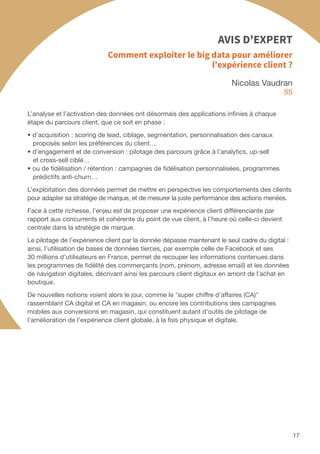 17
Nicolas Vaudran
55
L’analyse et l’activation des données ont désormais des applications infinies à chaque
étape du parcours client, que ce soit en phase :
• d’acquisition : scoring de lead, ciblage, segmentation, personnalisation des canaux
proposés selon les préférences du client…
• d’engagement et de conversion : pilotage des parcours grâce à l’analytics, up-sell
et cross-sell ciblé…
• ou de fidélisation / rétention : campagnes de fidélisation personnalisées, programmes
prédictifs anti-churn…
L’exploitation des données permet de mettre en perspective les comportements des clients
pour adapter sa stratégie de marque, et de mesurer la juste performance des actions menées.
Face à cette richesse, l’enjeu est de proposer une expérience client différenciante par
rapport aux concurrents et cohérente du point de vue client, à l’heure où celle-ci devient
centrale dans la stratégie de marque.
Le pilotage de l’expérience client par la donnée dépasse maintenant le seul cadre du digital :
ainsi, l’utilisation de bases de données tierces, par exemple celle de Facebook et ses
30 millions d’utilisateurs en France, permet de recouper les informations contenues dans
les programmes de fidélité des commerçants (nom, prénom, adresse email) et les données
de navigation digitales, décrivant ainsi les parcours client digitaux en amont de l’achat en
boutique.
De nouvelles notions voient alors le jour, comme le super chiffre d’affaires (CA)
rassemblant CA digital et CA en magasin, ou encore les contributions des campagnes
mobiles aux conversions en magasin, qui constituent autant d’outils de pilotage de
l’amélioration de l’expérience client globale, à la fois physique et digitale.
Comment exploiter le big data pour améliorer
l'expérience client ?
AVIS D'EXPERT
 