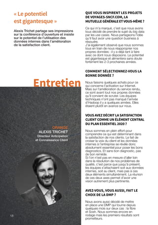 18
« Le potentiel
est gigantesque »
ORANGE
ALEXIS TRICHET
Directeur Anticipation
et Connaissance Client
Alexis Trichet partage ses impressions
sur la conférence d’ouverture et insiste
sur le potentiel de l’utilisation des
données internes dans l’amélioration
de la satisfaction client.
Entretien
QUE VOUS INSPIRENT LES PROJETS
DE VOYAGES-SNCF.COM, LA
MUTUELLEGÉNÉRALEETVOUS-MÊME?
Ce qui m’a marqué, c’est que nous avons
tous décidé de prendre le sujet du big data
par les use cases. Nous partageons l’idée
qu’il faut avoir une question business à
résoudre.
J’ai également observé que nous sommes
tous en train de nous réapproprier nos
propres données : il y a déjà tant à faire
avec ce dont nous disposons. Le potentiel
est gigantesque et alimentera sans doute
fortement les 2-3 prochaines années.
COMMENT SÉLECTIONNEZ-VOUS LA
BONNE DONNÉE ?
Nous faisons quelques achats pour ce
qui concerne l'activation sur Internet.
Mais sur l'amélioration du service rendu,
ce sont avant tout nos propres données
qu'il convient de scruter. Les équipes
techniques n'ont pas manqué l'arrivée
d'Hadoop il y a quelques années. Elles
étaient plutôt en avance sur nous.
VOUS AVEZ DÉCRIT LA SATISFACTION
CLIENT COMME UN ÉLÉMENT CENTRAL
DU PLAN ESSENTIEL 2020 ?
Nous sommes en plein effort pour
comprendre ce qui est déterminant dans
la satisfaction de nos clients. Le fait de
croiser la voix du client et les données
internes à l’entreprise se révèle donc
absolument essentiel pour poser les bons
diagnostics. Et sans bon diagnostic, pas
de bon remède.
Si l’on n'est pas en mesure d'aller loin
dans la résolution de nos problèmes de
qualité, c'est parce que jusqu'à présent,
les équipes s'attachaient soit aux données
internes, soit au client, mais pas à ces
deux éléments simultanément. La réunion
de ces deux axes permet d'avoir une
vision autrement plus pertinente.
AVEZ-VOUS, VOUS AUSSI, FAIT LE
CHOIX DE LA DMP ?
Nous avons aussi décidé de mettre
en place une DMP qui tourne depuis
quelques mois sur deux cas : la fibre
et Sosh. Nous sommes encore en
rodage mais les premiers résultats sont
prometteurs.
18
 