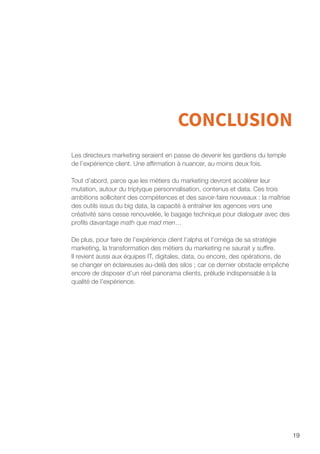 19
CONCLUSION
Les directeurs marketing seraient en passe de devenir les gardiens du temple
de l’expérience client. Une affirmation à nuancer, au moins deux fois.
Tout d’abord, parce que les métiers du marketing devront accélérer leur
mutation, autour du triptyque personnalisation, contenus et data. Ces trois
ambitions sollicitent des compétences et des savoir-faire nouveaux : la maîtrise
des outils issus du big data, la capacité à entraîner les agences vers une
créativité sans cesse renouvelée, le bagage technique pour dialoguer avec des
profils davantage math que mad men…
De plus, pour faire de l’expérience client l’alpha et l’oméga de sa stratégie
marketing, la transformation des métiers du marketing ne saurait y suffire.
Il revient aussi aux équipes IT, digitales, data, ou encore, des opérations, de
se changer en éclaireuses au-delà des silos ; car ce dernier obstacle empêche
encore de disposer d’un réel panorama clients, prélude indispensable à la
qualité de l’expérience.
 