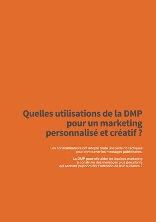 20
Quelles utilisations de la DMP
pour un marketing
personnalisé et créatif ?
Les consommateurs ont adopté toute une série de tactiques
pour contourner les messages publicitaires.
La DMP peut-elle aider les équipes marketing
à construire des messages plus percutants
qui sachent (re)conquérir l’attention de leur audience ?
 