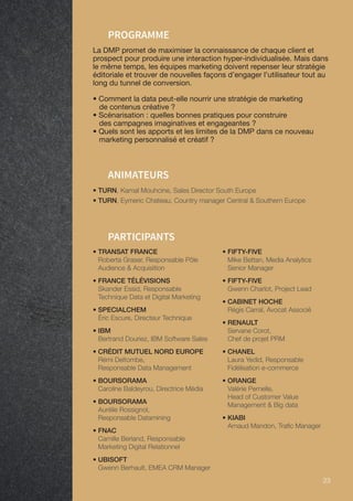 23 23
• TURN, Kamal Mouhcine, Sales Director South Europe
• TURN, Eymeric Chateau, Country manager Central  Southern Europe
ANIMATEURS
PROGRAMME
La DMP promet de maximiser la connaissance de chaque client et
prospect pour produire une interaction hyper-individualisée. Mais dans
le même temps, les équipes marketing doivent repenser leur stratégie
éditoriale et trouver de nouvelles façons d’engager l’utilisateur tout au
long du tunnel de conversion.
• Comment la data peut-elle nourrir une stratégie de marketing
de contenus créative ?
• Scénarisation : quelles bonnes pratiques pour construire
des campagnes imaginatives et engageantes ?
• Quels sont les apports et les limites de la DMP dans ce nouveau
marketing personnalisé et créatif ?
PARTICIPANTS
• TRANSAT FRANCE
Roberta Graser, Responsable Pôle
Audience  Acquisition
• FRANCE TÉLÉVISIONS
Skander Essid, Responsable
Technique Data et Digital Marketing
• SPECIALCHEM
Éric Escure, Directeur Technique
• IBM
Bertrand Douriez, IBM Software Sales
• CRÉDIT MUTUEL NORD EUROPE
Rémi Deltombe,
Responsable Data Management
• BOURSORAMA
Caroline Baldeyrou, Directrice Média
• BOURSORAMA
Aurélie Rossignol,
Responsable Datamining
• FNAC
Camille Berland, Responsable
Marketing Digital Relationnel
• UBISOFT
Gwenn Berhault, EMEA CRM Manager
• FIFTY-FIVE
Mike Bettan, Media Analytics
Senior Manager
• FIFTY-FIVE
Gwenn Charlot, Project Lead
• CABINET HOCHE
Régis Carral, Avocat Associé
• RENAULT
Servane Corot,
Chef de projet PRM
• CHANEL
Laura Yedid, Responsable
Fidélisation e-commerce
• ORANGE
Valérie Pernelle,
Head of Customer Value
Management  Big data
• KIABI
Arnaud Mandon, Trafic Manager
 
