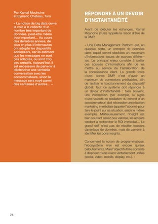 24
RÉPONDRE À UN DEVOIR
D’INSTANTANÉITÉ
Avant de débuter les échanges, Kamal
Mouhcine (Turn) rappelle la raison d’être de
la DMP.
« Une Data Management Platform est, en
quelque sorte, un entrepôt de données
dans lequel seront stockées un maximum
d’informations issues de sources différen-
tes. Le principal enjeu consiste à unifier
ces sources d’informations afin de les
mettre au service de l’amélioration de
la connaissance client. La grande force
d’une bonne DMP, c’est d’avoir un
maximum de connexions préétablies, afin
de faciliter le fonctionnement du dispositif
global. Tout ce système doit répondre à
un devoir d’instantanéité : bien souvent,
une information (par exemple, le signe
d’une volonté de résiliation du contrat d’un
consommateur) doit nécessiter une réaction
marketing immédiate (appeler l’abonné pour
faire le point sur sa situation, selon le même
exemple). Malheureusement, l’insight est
bien souvent assez peu valorisé, les acteurs
tendent à rechercher le ROI immédiat… Le
grand défi n’est pas de récolter toujours
davantage de données, mais de parvenir à
identifier les bons insights.
Concernant la notion de programmatique,
l’écosystème n’en est encore qu’aux
balbutiements. Mais l’objectif ultime consiste
à disposer d’une vision véritablement unifiée
(social, vidéo, mobile, display, etc.). »
Par Kamal Mouhcine
et Eymeric Chateau, Turn
« La notion de big data ouvre
la voie à la collecte d’un
nombre très important de
données, peut-être même
trop important… Au cours
des dernières années, de
plus en plus d’internautes
ont adopté les dispositifs
adblockers, car ils estiment
que les messages ne sont
pas adaptés, ou sont trop
peu créatifs. Aujourd’hui, il
est nécessaire de parvenir à
déclencher une véritable
conversation avec les
consommateurs, sinon le
message sera noyé parmi
des centaines d’autres… »
 