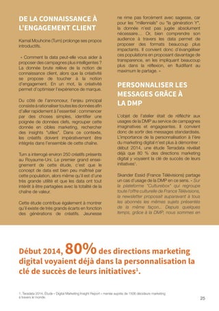 25
DE LA CONNAISSANCE À
L’ENGAGEMENT CLIENT
Kamal Mouhcine (Turn) prolonge ses propos
introductifs.
« Comment la data peut-elle vous aider à
proposer des campagnes plus intelligentes ?
La donnée brute relève de la notion de
connaissance client, alors que la créativité
se propose de toucher à la notion
d’engagement. En un mot, la créativité
permet d’optimiser l’expérience de marque.
Du côté de l’annonceur, l’enjeu principal
consisteàrationalisertouteslesdonnéesafin
d’aller rapidement à l’essentiel : commencer
par des choses simples, identifier une
poignée de données clefs, regrouper cette
donnée en cibles marketing, rechercher
des insights utiles. Dans ce contexte,
les créatifs doivent impérativement être
intégrés dans l’ensemble de cette chaîne.
Turn a interrogé environ 250 créatifs présents
au Royaume-Uni. Le premier grand ensei-
gnement de cette étude, c’est que le
concept de data est bien peu maîtrisé par
cette population, alors même qu’il est d’une
très grande utilité et que les data ont tout
intérêt à être partagées avec la totalité de la
chaîne de valeur.
Cette étude contribue également à montrer
qu’il existe de très grands écarts en fonction
des générations de créatifs. Jeunesse
ne rime pas forcément avec sagesse, car
pour les millennials ou la génération Y,
la donnée n’est pas jugée absolument
nécessaire… Or, bien comprendre son
audience à travers les data permet de
proposer des formats beaucoup plus
impactants. Il convient donc d’évangéliser
ces populations en proposant davantage de
transparence, en les impliquant beaucoup
plus dans la réflexion, en fluidifiant au
maximum le partage. »
PERSONNALISER LES
MESSAGES GRÂCE À
LA DMP
L’objet de l’atelier était de réfléchir aux
usages de la DMP au service de campagnes
imaginatives et engageantes. Il convient
donc de sortir des messages standardisés.
L’importance de la personnalisation à l’ère
du marketing digital n’est plus à démontrer :
début 2014, une étude Terradata révélait
déjà que 80 % des directions marketing
digital y voyaient la clé de succès de leurs
initiatives1
.
Skander Essid (France Télévisions) partage
un cas d’usage de la DMP en ce sens. « Sur
la plateforme Culturebox qui regroupe
toute l’offre culturelle de France Télévisions,
la newsletter proposait auparavant à tous
les abonnés les mêmes sujets présentés
de la même façon... Depuis quelques
temps, grâce à la DMP, nous sommes en
1. Teradata 2014, Étude « Digital Marketing Insight Report » menée auprès de 1506 décideurs marketing
à travers le monde.
Début 2014, 80%des directions marketing
digital voyaient déjà dans la personnalisation la
clé de succès de leurs initiatives1
.
 