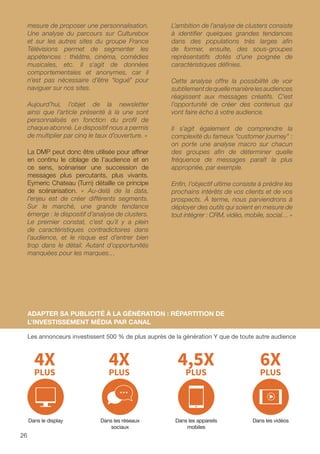 mesure de proposer une personnalisation.
Une analyse du parcours sur Culturebox
et sur les autres sites du groupe France
Télévisions permet de segmenter les
appétences : théâtre, cinéma, comédies
musicales, etc. Il s’agit de données
comportementales et anonymes, car il
n’est pas nécessaire d’être logué pour
naviguer sur nos sites.
Aujourd’hui, l’objet de la newsletter
ainsi que l’article présenté à la une sont
personnalisés en fonction du profil de
chaque abonné. Le dispositif nous a permis
de multiplier par cinq le taux d’ouverture. »
La DMP peut donc être utilisée pour affiner
en continu le ciblage de l’audience et en
ce sens, scénariser une succession de
messages plus percutants, plus vivants.
Eymeric Chateau (Turn) détaille ce principe
de scénarisation. « Au-delà de la data,
l’enjeu est de créer différents segments.
Sur le marché, une grande tendance
émerge : le dispositif d’analyse de clusters.
Le premier constat, c’est qu’il y a plein
de caractéristiques contradictoires dans
l’audience, et le risque est d’entrer bien
trop dans le détail. Autant d’opportunités
manquées pour les marques…
L’ambition de l’analyse de clusters consiste
à identifier quelques grandes tendances
dans des populations très larges afin
de former, ensuite, des sous-groupes
représentatifs dotés d’une poignée de
caractéristiques définies.
Cette analyse offre la possibilité de voir
subtilementdequellemanièrelesaudiences
réagissent aux messages créatifs. C’est
l’opportunité de créer des contenus qui
vont faire écho à votre audience.
Il s’agit également de comprendre la
complexité du fameux customer journey :
on porte une analyse macro sur chacun
des groupes afin de déterminer quelle
fréquence de messages paraît la plus
appropriée, par exemple.
Enfin, l’objectif ultime consiste à prédire les
prochains intérêts de vos clients et de vos
prospects. À terme, nous parviendrons à
déployer des outils qui soient en mesure de
tout intégrer : CRM, vidéo, mobile, social… »
ADAPTER SA PUBLICITÉ À LA GÉNÉRATION : RÉPARTITION DE
L’INVESTISSEMENT MÉDIA PAR CANAL
Les annonceurs investissent 500 % de plus auprès de la génération Y que de toute autre audience
Dans le display Dans les réseaux
sociaux
Dans les appareils
mobiles
Dans les vidéos
26
 