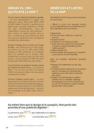 28
MÉDIAS VS. CRM :
QUI PILOTE LA DMP ?
Comme Gwenn Berhault (Ubisoft) le rappelle,
« on tend généralement à opérer une
distinction assez nette entre DMP CRM
et DMP Média. Pourtant, il semble que le
grand enjeu consiste justement à fondre
ces deux environnements, sinon les
organisations verront les silos perdurer…
Pour l’heure, le média semble dans le
flou ; il a besoin de la connaissance client
pour pouvoir déclencher des campagnes
véritablement optimisées. »
Eymeric Chateau (Turn) consent qu’il existe
en effet « des DMP qui ont un ADN média,
et d’autres qui ont un ADN plutôt CRM.
S’ajoute à cette distinction la complexité
liée à la question de la privacy. Mais
évidemment, le grand enjeu qui doit nous
animer, c’est que demain la DMP soit aussi
performante côté CRM que côté média. »
Ce qui amène à la question centrale, posée
par Kamal Mouchine (Turn), « qui pilote la
DMP ? Ce ne doit pas être une équipe
CRM ni une équipe média, mais une équipe
véritablement unifiée. »
Eymeric Chateau conclut alors : « au plan
organisationnel, l’objectif doit être de briser
les silos et de limiter les outils technologiques.
Pendant la phase d’exécution de la DMP, le
piège serait de recréer des silos… aussitôt,
tout l’avantage de la DMP serait réduit à
néant. »
BÉNÉFICES ET LIMITES
DE LA DMP
KamalMouhcine(Turn)poursuitlaconclusion
en ces termes.
« Même si nous n’en sommes encore
qu’aux balbutiements sur la DMP, les princi-
paux bénéfices sont les suivants :
• Segmenter
• Avoir une vision unifiée du customer
journey
• Casser les silos
• Améliorer la connaissance client
• Créer des sous-segments à transmettre
à l’agence créative (laquelle doit être
data approach)
• Réagir rapidement
• Faire travailler des équipes qui n’auraient
a priori jamais évolué ensemble
Dans ce contexte, demeurent quelques
limites :
• Risques de tiraillements au sein des
équipes
• L’implémentation représente un processus
long et complexe qui nécessite des
ingénieurs pour bien saisir l’ensemble
des enjeux
• Intégrer une technologie nouvelle à
l’existant est un véritable challenge
technologique et humain (d’autant que,
au sein de l’entreprise, certains métiers
peuvent être mis en péril) »
Au même titre que le design et le synopsis, font partie des
priorités d’une publicité digitale4
:
La pertinence, pour 67%des collaborateurs en agence
Le lieu, pour 60% La temporalité, pour 59%
4. Étude Morar Consulting pour Turn, mai 2016
 