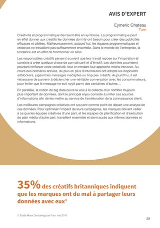 29
Eymeric Chateau
Turn
Créativité et programmatique devraient être en symbiose. La programmatique peut
en effet donner aux créatifs les données dont ils ont besoin pour créer des publicités
efficaces et ciblées. Malheureusement, aujourd’hui, les équipes programmatiques et
créatives ne travaillent pas suffisamment ensemble. Dans le monde de l’entreprise, la
tendance est en effet de fonctionner en silos.
Les responsables créatifs pensent souvent que leur travail repose sur l’inspiration et
consiste à créer quelque chose de convaincant et d’émotif. Les données pourraient
pourtant renforcer cette créativité, tout en rendant leur approche moins intrusive. Au
cours des dernières années, de plus en plus d’internautes ont adopté les dispositifs
adblockers, jugeant les messages inadaptés ou trop peu créatifs. Aujourd’hui, il est
nécessaire de parvenir à déclencher une véritable conversation avec les consommateurs,
pour éviter que le message ne soit noyé parmi des centaines d’autres…
En parallèle, la notion de big data ouvre la voie à la collecte d’un nombre toujours
plus important de données, dont le principal enjeu consiste à unifier ces sources
d’informations afin de les mettre au service de l’amélioration de la connaissance client.
Les meilleures campagnes créatives ont souvent comme point de départ une analyse de
ces données. Pour optimiser l’impact de leurs campagnes, les marques doivent veiller
à ce que les équipes créatives d'une part, et les équipes de planification et d'exécution
de plan média d’autre part, travaillent ensemble et aient accès aux mêmes données et
informations.
AVIS D'EXPERT
35%des créatifs britanniques indiquent
que les marques ont du mal à partager leurs
données avec eux3
3. Étude Morar Consulting pour Turn, mai 2016
 