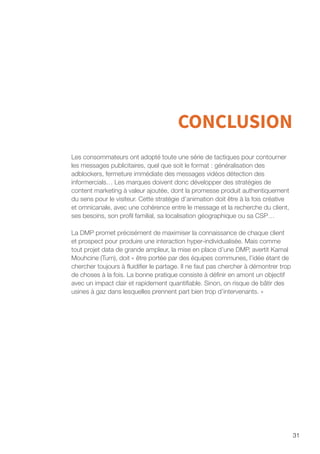 31
CONCLUSION
Les consommateurs ont adopté toute une série de tactiques pour contourner
les messages publicitaires, quel que soit le format : généralisation des
adblockers, fermeture immédiate des messages vidéos détection des
informercials… Les marques doivent donc développer des stratégies de
content marketing à valeur ajoutée, dont la promesse produit authentiquement
du sens pour le visiteur. Cette stratégie d’animation doit être à la fois créative
et omnicanale, avec une cohérence entre le message et la recherche du client,
ses besoins, son profil familial, sa localisation géographique ou sa CSP…
La DMP promet précisément de maximiser la connaissance de chaque client
et prospect pour produire une interaction hyper-individualisée. Mais comme
tout projet data de grande ampleur, la mise en place d’une DMP, avertit Kamal
Mouhcine (Turn), doit « être portée par des équipes communes, l’idée étant de
chercher toujours à fluidifier le partage. Il ne faut pas chercher à démontrer trop
de choses à la fois. La bonne pratique consiste à définir en amont un objectif
avec un impact clair et rapidement quantifiable. Sinon, on risque de bâtir des
usines à gaz dans lesquelles prennent part bien trop d’intervenants. »
 