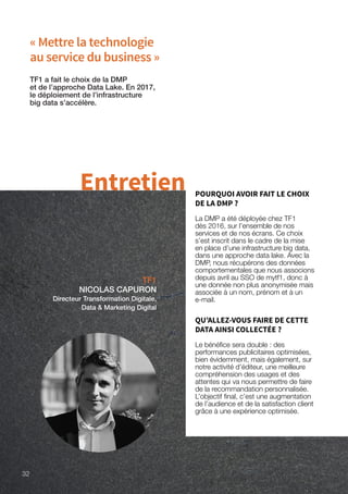 « Mettre la technologie
au service du business »
TF1
NICOLAS CAPURON
Directeur Transformation Digitale,
Data  Marketing Digital
TF1 a fait le choix de la DMP
et de l’approche Data Lake. En 2017,
le déploiement de l’infrastructure
big data s’accélère.
Entretien POURQUOI AVOIR FAIT LE CHOIX
DE LA DMP ?
La DMP a été déployée chez TF1
dès 2016, sur l’ensemble de nos
services et de nos écrans. Ce choix
s’est inscrit dans le cadre de la mise
en place d’une infrastructure big data,
dans une approche data lake. Avec la
DMP, nous récupérons des données
comportementales que nous associons
depuis avril au SSO de mytf1, donc à
une donnée non plus anonymisée mais
associée à un nom, prénom et à un
e-mail.
QU’ALLEZ-VOUS FAIRE DE CETTE
DATA AINSI COLLECTÉE ?
Le bénéfice sera double : des
performances publicitaires optimisées,
bien évidemment, mais également, sur
notre activité d’éditeur, une meilleure
compréhension des usages et des
attentes qui va nous permettre de faire
de la recommandation personnalisée.
L’objectif final, c’est une augmentation
de l’audience et de la satisfaction client
grâce à une expérience optimisée.
32
 