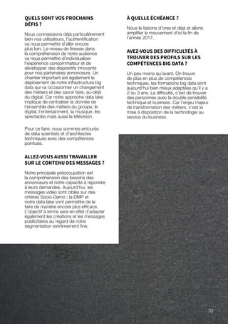 QUELS SONT VOS PROCHAINS
DÉFIS ?
Nous connaissions déjà particulièrement
bien nos utilisateurs, l’authentification
va nous permettre d’aller encore
plus loin. Le niveau de finesse dans
la compréhension de notre audience
va nous permettre d’individualiser
l’expérience consommateur et de
développer des dispositifs innovants
pour nos partenaires annonceurs. Un
chantier important est également le
déploiement de notre infrastructure big
data qui va occasionner un changement
des métiers et des savoir faire, au-delà
du digital. Car notre approche data lake
implique de centraliser la donnée de
l’ensemble des métiers du groupe, le
digital, l’entertainment, la musique, les
spectacles mais aussi la télévision.
Pour ce faire, nous sommes entourés
de data scientists et d’architectes
techniques avec des compétences
pointues.
ALLEZ-VOUS AUSSI TRAVAILLER
SUR LE CONTENU DES MESSAGES ?
Notre principale préoccupation est
la compréhension des besoins des
annonceurs et notre capacité à répondre
à leurs demandes. Aujourd’hui, les
messages vidéo sont ciblés sur des
critères Socio-Demo ; la DMP et
notre data lake vont permettre de le
faire de manière encore plus efficace.
L’objectif à terme sera en effet d’adapter
également les créations et les messages
publicitaires au regard de notre
segmentation extrêmement fine.
À QUELLE ÉCHÉANCE ?
Nous le faisons d’ores et déjà et allons
amplifier le mouvement d’ici la fin de
l’année 2017.
AVEZ-VOUS DES DIFFICULTÉS À
TROUVER DES PROFILS SUR LES
COMPÉTENCES BIG DATA ?
Un peu moins qu’avant. On trouve
de plus en plus de compétences
techniques, les formations big data sont
aujourd’hui bien mieux adaptées qu’il y a
2 ou 3 ans. La difficulté, c’est de trouver
des personnes avec la double sensibilité
technique et business. Car l’enjeu majeur
de transformation des métiers, c’est la
mise à disposition de la technologie au
service du business.
33
 